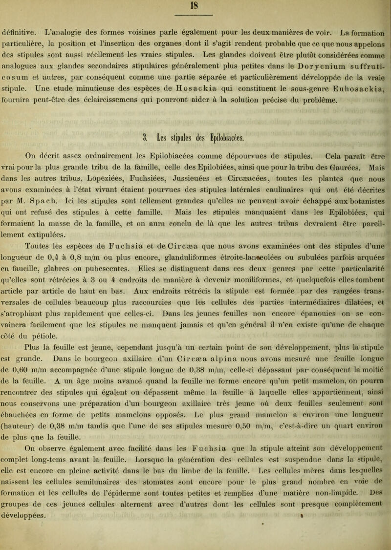 définitive. L’analogie des formes voisines parle également pour les deux manières de voir. La formation particulière, la position et l’insertion des organes dont il s’agit rendent probable que ce que nous appelons des stipules sont aussi réellement les vraies stipules. Les glandes doivent être plutôt considérées comme analogues aux glandes secondaires stipulâmes généralement plus petites dans le Dorycnium suffruti- cosum et autres, par conséquent comme une partie séparée et particulièrement développée de la vraie stipule. Une etude minutieuse des espèces de Hosackia qui constituent le sous-genre Euhosackia, fournira peut-être des éclaircissemens qui pourront aider à la solution précise du problème. 3. Les stipules des Epilobiacécs. On décrit assez ordnairement les Epilobiacées comme dépourvues de stipules. Cela paraît être vrai pour la plus grande tribu de la famille, celle des Epilobiées, ainsi que pour la tribu des Gaurées. Mais dans les autres tribus, Lopeziées, Fuchsiées, Jussieuées et Circæacées, toutes les plantes que nous avons examinées à l’état vivant étaient pourvues des stipules latérales caulinaires qui ont été décrites par M. Spach. Ici les stipules sont tellement grandes qu’elles ne peuvent avoir échappé aux botanistes qui ont refusé des stipules à cette famille. Mais les stipules manquaient dans les Epilobiées, qui formaient la masse de la famille, et on aura conclu de là que les autres tribus devraient être pareil- lement extipulées. Toutes les espèces de Fuchsia et deCircæa que nous avons examinées ont des stipules d’une longueur de 0,4 à 0,8 m/m ou plus encore, glanduliformes étroite-laneeolées ou subulées parfois arquées en faucille, glabres ou pubescentes. Elles se distinguent dans ces deux genres par cette particularité qu’elles sont rétrécies à 3 ou 4 endroits de manière à devenir moniliformes, et quelquefois elles tombent article par article de haut en bas. Aux endroits rétrécis la stipiüe est formée par des rangées trans- versales de cellules beaucoup plus raccourcies que les cellules des parties intermédiaires dilatées, et s’atrophiant plus rapidement que celles-ci. Dans les jeunes feuilles non encore épanouies on se con- vaincra facilement que les stipules ne manquent jamais et qu’en général il n’en existe qu’une de chaque côté du pétiole. Plus la feuille est jeune, cependant jusqu’à un certain point de son développement, plus la stipule est grande. Dans le bourgeon axillaire d’un Circæa alpina nous avons mesuré une feuille longue de 0,60 m/m accompagnée d’une stipule longue de 0,38 m/m, celle-ci dépassant par-conséquent la moitié de la feuille. A un âge moins avancé quand la feuille ne forme encore qu’un petit mamelon, on pourra rencontrer des stipules qui égalent ou dépassent même la feuille à laquelle elles appartiennent, ainsi nous conservons une préparation d’un bourgeon axillaire très jeune où deux feuilles seulement sont ébauchées en forme de petits mamelons opposés. Le plus grand mamelon a environ une longueur (hauteur) de 0,38 m/m tandis que l’une de ses stipules mesure 0,50 m/m, c’est-à-dire un quart environ de plus que la feuille. On observe également avec facilité dans les Fuchsia que la stipule atteint son développement complet long-tems avant la feuille. Lorsque la génération des cellules est suspendue dans la stipule, elle est encore en pleine activité dans le bas du limbe de la feuille. Les cellules mères dans lesquelles naissent les cellules semilunaires des stomates sont encore pour le plus grand nombre en voie de formation et les cellules de l’épiderme sont toutes petites et remplies d’une matière non-limpide. Des groupes de ces jeunes cellules alternent avec d’autres dont les cellules sont presque complètement développées. »