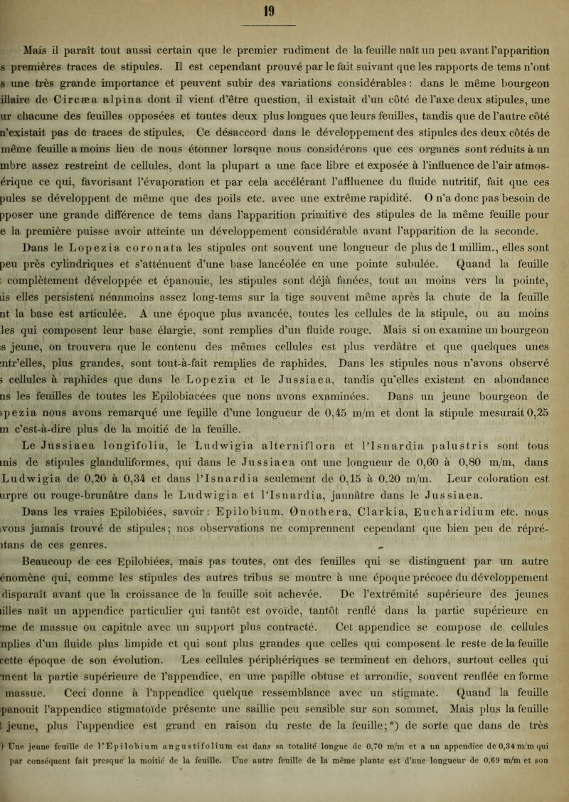 Mais il paraît tout aussi certain que le premier rudiment de la feuille naît un peu avant l’apparition s premières traces de stipules. Il est cependant prouvé par le fait suivant que les rapports de tems n’ont s une très grande importance et peuvent subir des variations considérables : dans le même bourgeon illaire de Circæa alpin a dont il vient d’être question, il existait d’un côté de l’axe deux stipules, une ur chacune des feuilles opposées et toutes deux plus longues que leurs feuilles, tandis que de l’autre côté n’existait pas de traces de stipules. Ce désaccord dans le développement des stipules des deux côtés de même feuille a moins lieu de nous étonner lorsque nous considérons que ces organes sont réduits à un mbre assez restreint de cellules, dont la plupart a une face libre et exposée à l’influence de l’air atmos- érique ce qui, favorisant l’évaporation et par cela accélérant l’affluence du fluide nutritif, fait que ces pules se développent de même que des poils etc. avec une extrême rapidité. O n’a donc pas besoin de pposer une grande différence de tems dans l’apparition primitive des stipules de la même feuille pour e la première puisse avoir atteinte un développement considérable avant l’apparition de la seconde. Dans le Lopezia. coronata les stipules ont souvent une longueur de plus de 1 millim., elles sont peu près cylindriques et s’atténuent d’une base lancéolée en une pointe subulée. Quand la feuille ; complètement développée et épanouie, les stipules sont déjà fanées, tout au moins vers la pointe, iis elles persistent néanmoins assez Ion g-tems sur la tige souvent même après la chute de la feuille nt la base est articulée. A une époque plus avancée, toutes les cellules de la stipule, ou au moins les qui composent leur base élargie, sont remplies d’un fluide rouge. Mais si on examine un bourgeon s jeune, on trouvera que le contenu des mêmes cellules est plus verdâtre et que quelques unes sntr’elles, plus grandes, sont tout-à-fait remplies de raphides. Dans les stipules nous n’avons observé 3 cellules à raphides que dans le Lopezia et le Jus sia e a, tandis qu’elles existent en abondance ns les feuilles de toutes les Epilobiacées que nons avons examinées. Dans un jeune bourgeon de > p e z i a nous avons remarqué une fepille d’une longueur de 0,45 m/m et dont la stipule mesurait 0,25 m c’est-à-dire plus de la moitié de la feuille. Le Jussiaea longifolia, le Ludwigia alterniflora et l’Isnardia palustris sont tous mis de stipules glanduliformes, qui dans le Jussiaea ont une longueur de 0,60 à 0,80 m/m, dans Ludwigia de 0,20 à 0,34 et dans l’Isnardia seulement de 0,15 à 0.20 m/m. Leur coloration est urpre ou rouge-brunâtre dans le Ludwigia et l’Isnardia, jaunâtre dans le Jussiaea. Dans les vraies Epilobiées, savoir: Epilobium, 0nothera, Clarkia, Eucharidium etc. nous vous jamais trouvé de stipules; nos observations ne comprennent cependant que bien peu de répré- îtans de ces genres. Beaucoup de ces Epilobiées, mais pas toutes, ont des feuilles qui se distinguent par un autre énomène qui, comme les stipules des autres tribus se montre à une époque précoce du développement disparaît avant que la croissance de la feuille soit achevée. De l’extrémité supérieure des jeunes tilles naît un appendice particulier qui tantôt est ovoïde, tantôt renflé dans la partie supérieure en •me de massue ou capitule avec un support plus contracté. Cet appendice se compose de cellules nplies d’un fluide plus limpide et qui sont plus grandes que celles qui composent le reste de la feuille cette époque de son évolution. Les cellules périphériques se terminent en dehors, surtout celles qui •ment la partie supérieure de l’appendice, en une papille obtuse et arrondie, souvent renflée en forme massue. Ceci donne à l’appendice quelque ressemblance avec un stigmate. Quand la feuille panouit l’appendice stigmatoïde présente une saillie peu sensible sur son sommet. Mais plus la feuille t jeune, plus l’appendice est grand en raison du reste de la feuille;*) de sorte que dans de très ) Une jeune feuille de l’Epilobium angustifolium est dans sa totalité longue de 0,70 m/m et a un appendice de 0,34m/m qui par conséquent fait presque la moitié de la feuille. Une autre feuille de la même plante est d’une longueur de 0,69 m/m et son