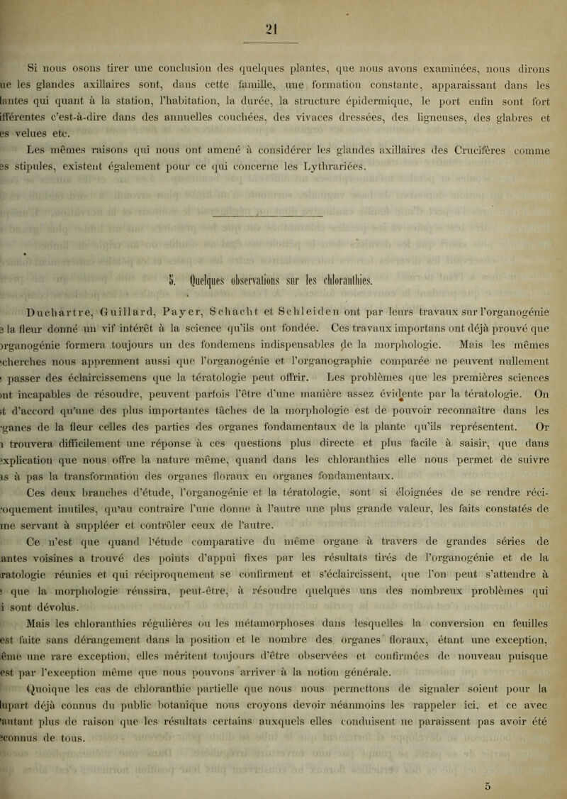 Si nous osons tirer une conclusion des quelques plantes, que nous avons examinées, nous dirons ue les glandes axillaires sont, dans cette famille, une formation constante, apparaissant dans les lantes qui quant à la station, l’habitation, la durée, la structure épidermique, le port enfin sont fort iflerentes c’est-à-dire dans des annuelles couchées, des vivaces dressées, des ligneuses, des glabres et es velues etc. Les mêmes raisons qui nous ont amené à considérer les glandes axillaires des Crucifères comme es stipules, existent également pour ce qui concerne les Lythrariées. S. Quelques observations sur les chloranlliies. Duchartre, Guillard, Payer, Schacht et Schleiden ont par leurs travaux sur l’organogénie e la fleur donné un vif intérêt à la science qu’ils ont fondée. Ces travaux importans ont déjà prouvé que )rganogénie formera toujours un des fondemens indispensables cle la morphologie. Mais les mêmes ‘cherches nous apprennent aussi que l’organogénie et l’organographie comparée ne peuvent nullement ■ passer des éclaircissemens que la tératologie peut offrir. Les problèmes que les premières sciences mt incapables de résoudre, peuvent parfois l’être d’une manière assez évidente par la tératologie. On it d’accord qu’une des plus importantes tâches de la morphologie est de pouvoir reconnaître dans les •ganes de la fleur celles des parties des organes fondamentaux de la plante qu’ils représentent. Or i trouvera difficilement une réponse à ces questions plus directe et plus facile à saisir, que dans explication que nous offre la nature même, quand dans les chloranthies elle nous permet de suivre is à pas la transformation des organes floraux en organes fondamentaux. Ces deux branches d’étude, l’organogénie et la tératologie, sont si éloignées de se rendre réci- •oquement inutiles, qu’au contraire l’une donne à l’autre une plus grande valeur, les faits constatés de me servant à suppléer et contrôler ceux de l’autre. Ce n’est que quand l’étude comparative du même organe à travers de grandes séries de antes voisines a trouvé des points d’appui fixes par les résultats tirés de l’organogénie et de la xatologie réunies et qui réciproquement se confirment et s’éclaircissent, que l’on peut s’attendre à ; <pie la morphologie réussira, peut-être, à résoudre quelques uns des nombreux problèmes qui i sont dévolus. Mais les chloranthies régulières ou les métamorphoses dans lesquelles la conversion en feuilles est faite sans dérangement dans la position et le nombre des organes floraux, étant une exception, iême une rare exception, elles méritent toujours d’être observées et confirmées de nouveau puisque est par l’exception même que nous pouvons arriver à la notion générale. Quoique les cas de chloranthie partielle que nous nous permettons de signaler soient pour la lupart déjà connus du public botanique nous croyons devoir néanmoins les rappeler ici, et ce avec 'autant plus de raison que les résultats certains auxquels elles conduisent ne paraissent pas avoir été connus de tous. 5