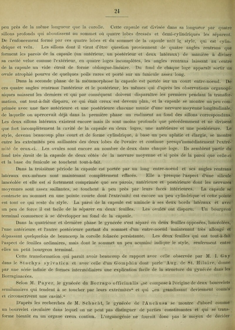 peu près de la même longueur que la corolle. Cette capsule est divisée dans sa longueur par quatre sillons profonds qui aboutissent au sommet où quatre lobes dressés et demi-cylindriques les séparent. De renfoncement formé par ces quatre lobes et du sommet de la capsule naît le style, qui est cylin- drique et velu. Les sillons dont il vient d’être question proviennent de quatre angles rentrans que forment les parois de la capsule (un antérieur, un postérieur et deux latéraux) de manière à diviser sa cavité velue comme l’extérieur, en quatre loges incomplètes, les angles rentrans laissant au centre de la capsule un vide étroit de forme oblongue-linéaire. Du fond de chaque loge apparaît sortir un ovule atrophié pourvu de quelques poils rares et porté sur un funicule assez long. Dans la seconde phase de la métamorphose la capsule est portée sur un court entre-noeud. De ces quatre angles rentrans l’antérieur et le postérieur, les mêmes qui d’après les observations organogé- niques naissent les derniers et qui par conséquent doivent disparaître les premiers pendant la transfor- mation, ont tout-à-fait disparu, ce qui était creux est devenu plan, et la capsule se montre un peu com- primée avec une face antérieure et une postérieure chacune munie d'une nervure moyenne longitudinale, de laquelle on apercevait déjà dans la première phase un rudiment au fond des sillons correspondais. Les deux sillons latéraux existent encore mais ils sont moins profonds que précédemment et ne divisent que fort incomplètement la cavité de la capsule en deux loges, une antérieure et une postérieure. Le style, devenu beaucoup plus court et de forme cylindrique, à base un peu aplatie et élargie, se montre entre les extrémités peu saillantes des deux lobes de l’ovaire et continue presqu’immédiatement l’extré- mité de eeux-ci. Les ovules sont encore au nombre de deux dans chaque loge. Ils semblent partir du fond très étroit de la capsule de deux côtés de la nervure moyenne et si près de la paroi que celle-ci et la base du funicule se touchent tout-à-fait. Dans la troisième période la capsule est portée par un long entre-noeud et ses angles rentrans latéraux eux-mêmes sont maintenant complètement effacés. Elle a presque l’aspect d’une silicule lancéolée et elle est si fortement comprimée que ses parois, antérieure et postérieure dont les nervures moyennes sont assez saillantes, se touchent à peu près par leurs faces intérieures. La capsule se contracte au sommet en une pointe courte dont l’extrémité est encore un peu cylindrique et cette pointe est tout ce qui reste du style. La paroi de la capsule est amincie à ses deux bords latéraux et avec un peu de force il est facile de la séparer en deux feuilles. Les ovules ont disparu. Un bourgeon terminal commence à se développer au fond de la capsule. Dans la quatrième et dernière phase le gynécée s’est séparé en deux feuilles opposées, lancéolées, l’une antérieure et l’autre postérieure partant du sommet d’un entre-noeud maintenant très allongé et dépassant quelquefois de beaucoup la corolle foliacée persistante. Les deux feuilles qui ont tout-à-fait l’aspect de feuilles ordinaires, mais dont le sommet un peu acuminé indique le style, renferment entre elles un petit bourgeon terminal. Cette transformation (pii paraît avoir beaucoup de rapport avec celle observée par M. 1. Gay dans le Stachys sylvatica et avec celle d’un Gomphia dont parle Aug. de St. Hilaire, donne par une série infinie de formes intermédiaires une explication facile de la structure du gynécée dans les Borraginacées. Selon M. Payer, le gynécée du Borrago officinalis „se compose à l’origine de deux bourrelets semilunaires qui tendent à se toucher par leurs extrémités44 et qui „en grandissant deviennent connés et circonscrivent une cavité.44 D’après les recherches de M. Schacht, le gynécée de l’An ch usa se montre d’abord comme un bourrelet circulaire dans lequel on ne peut pas distinguer de parties constituantes et qui se trans- forme bientôt en un organe creux continu. L'organogénie ne fournit donc pas le moyen de décider