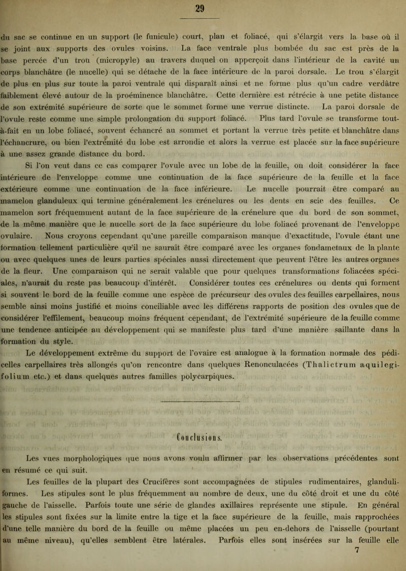 du sac se continue en un support (le funieule) court, plan et foliacé, qui s’élargit vers la base où il se joint aux supports des ovules voisins. La face ventrale plus bombée du sac est près de la base percée d’un trou (micropyle) au travers duquel on apperçoit dans l’intérieur de la cavité un corps blanchâtre (le nucelle) qui se détache de la face intérieure de la paroi dorsale. Le trou s’élargit de plus en plus sur toute la paroi ventrale qui disparaît ainsi et ne forme plus qu’un cadre verdâtre faiblement élevé autour de la proéminence blanchâtre. Cette dernière est rétrécie à une petite distance de son extrémité supérieure de sorte que le sommet forme une verrue distincte. La paroi dorsale de l’ovule reste comme une simple prolongation du support foliacé. Plus tard l’ovule se transforme tout- à-fait en un lobe foliacé, souvent échancré au sommet et portant la verrue très petite et blanchâtre dans l’échancrure, ou bien l’extrémité du lobe est arrondie et alors la verrue est placée sur la face supérieure à une assez grande distance du bord. Si l’on veut dans ce cas comparer l’ovule avec un lobe de la feuille, on doit considérer la face intérieure de l’enveloppe comme une continuation de la face supérieure de la feuille et la face extérieure comme une continuation de la face inférieure. Le nucelle pourrait être comparé au mamelon glanduleux qui termine généralement les crénelures ou les dents en scie des feuilles. Ce mamelon sort fréquemment autant de la face supérieure de la crénelure que du bord de son sommet, de la même manière que le nucelle sort de la face supérieure du lobe foliacé provenant de l’enveloppe ovulaire. Nous croyons cependant qu’une pareille comparaison manque d’exactitude, l’ovule étant une formation tellement particulière qu’il ne saurait être comparé avec les organes fondametaux de la plante ou avec quelques unes de leurs parties spéciales aussi directement que peuvent l’être les autres organes de la fleur. Une comparaison qui ne serait valable que pour quelques transformations foliacées spéci- ales, n’aurait du reste pas beaucoup d’intérêt. Considérer toutes ces crénelures ou dents qui forment si souvent le bord de la feuille comme une espèce de précurseur des ovules des feuilles carpellaires, nous semble ainsi moins justifié et moins conciliable avec les différens rapports de position des ovules que de considérer l’effilement, beaucoup moins fréquent cependant, de l’extrémité supérieure de la feuille comme une tendence anticipée au développement qui se manifeste plus tard d’une manière saillante dans la formation du style. Le développement extrême du support de l’ovaire est analogue à la formation normale des pédi- celles carpellaires très allongés qu’on rencontre dans quelques Renonculaeées (Thalictrum aquilegi- folium etc.) et dans quelques autres familles polycarpiques. Conclusion s. Les vues morphologiques <|ue nous avons voulu affirmer par les observations précédentes sont en résumé ce qui suit. Les feuilles de la plupart des Crucifères sont accompagnées de stipules rudimentaires, glanduli- formes. Les stipules sont le plus fréquemment au nombre de deux, une du côté droit et une du côté gauche de l'aisselle. Parfois toute une série de glandes axillaires représente une stipule. En général les stipules sont fixées sur la limite entre la tige et la face supérieure de la feuille, mais rapprochées d’une telle manière du bord de la feuille ou même placées un peu en-dehors de l’aisselle (pourtant au même niveau), qu’elles semblent être latérales. Parfois elles sont insérées sur la feuille elle 7