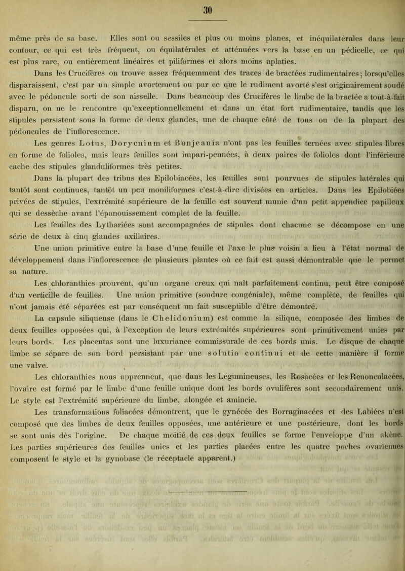 même près de sa base. Elles sont ou sessiles et plus ou moins planes, et in équilatérales dans leur contour, ce qui est très fréquent, ou équilatérales et atténuées vers la base en un pédicelle, ce qui est plus rare, ou entièrement linéaires et piliformes et alors moins aplaties. Dans les Crucifères on trouve assez fréquemment des traces de bractées rudimentaires ; lorsqu’elles disparaissent, c’est par un simple avortement ou par ce que le rudiment avorté s’est originairement soudé avec le pédoncule sorti de son aisselle. Dans beaucoup des Crucifères le limbe de la bractée a tout-à-fait disparu, on ne le rencontre qu’exceptionnellement et dans un état fort rudimentaire, tandis que les stipules persistent sous la forme de deux glandes, une de chaque côté de tous ou de la plupart des pédoncules de l’inflorescence. Les genres Lotus, Dorycnium et Bonjeania n’ont pas les feuilles ternées avec stipules libres en forme de folioles, mais leurs feuilles sont impari-pennées, à deux paires de folioles dont l’inférieure cache des stipules glanduliformes très petites. Dans la plupart des tribus des Epilobiacées, les feuilles sont pourvues de stipules latérales qui tantôt sont continues, tantôt un peu moniliformes c’est-à-dire divisées en articles. Dans les Epilobiées privées de stipules, l’extrémité supérieure de la feuille est souvent munie d’un petit appendice papilleux qui se dessèche avant l’épanouissement, complet de la feuille. Les feuilles des Lythariées sont accompagnées de stipules dont chacune se décompose en une série de deux à cinq glandes axillaires. Une union primitive entre la base d’une feuille et l’axe le plus- voisin a lieu à l’état normal de développement dans l’inflorescence de plusieurs plantes où ce fait est aussi démontrable que le permet sa nature. Les chloranthies prouvent, qu’un organe creux qui naît parfaitement continu, peut être composé d’un verticille de feuilles. Une union primitive (soudure congéniale), même complète, de feuilles qui n’ont jamais été séparées est par conséquent un fait susceptible d’être démontré. La capsule siliqueuse (dans le Chelidonium) est comme la silique, composée des limbes de deux feuilles opposées qui, à l’exception de leurs extrémités supérieures sont primitivement unies par leurs bords. Les placentas sont une luxuriance commissurale de ces bords unis. Le disque de chaque limbe se sépare de son bord persistant par une solutio continui et de cette manière il forme une valve. Les chloranthies nous apprennent, que dans les Légumineuses, les Rosacées et les Renonculacées, l’ovaire est formé par le limbe d’une feuille unique dont les bords ovulifères sont secondairement unis. Le style est l’extrémité supérieure du limbe, alongée et amincie. Les transformations foliacées démontrent, que le gynécée des Borraginacées et des Labiées n'est composé que des limbes de deux feuilles opposées, une antérieure et une postérieure, dont les bords se sont unis dès l'origine. De chaque moitié de ces deux feuilles se forme l'enveloppe d’un akène. Les parties supérieures des feuilles unies et les parties placées entre les quatre poches ovariennes composent le style et la gynobase (le réceptacle apparent.)
