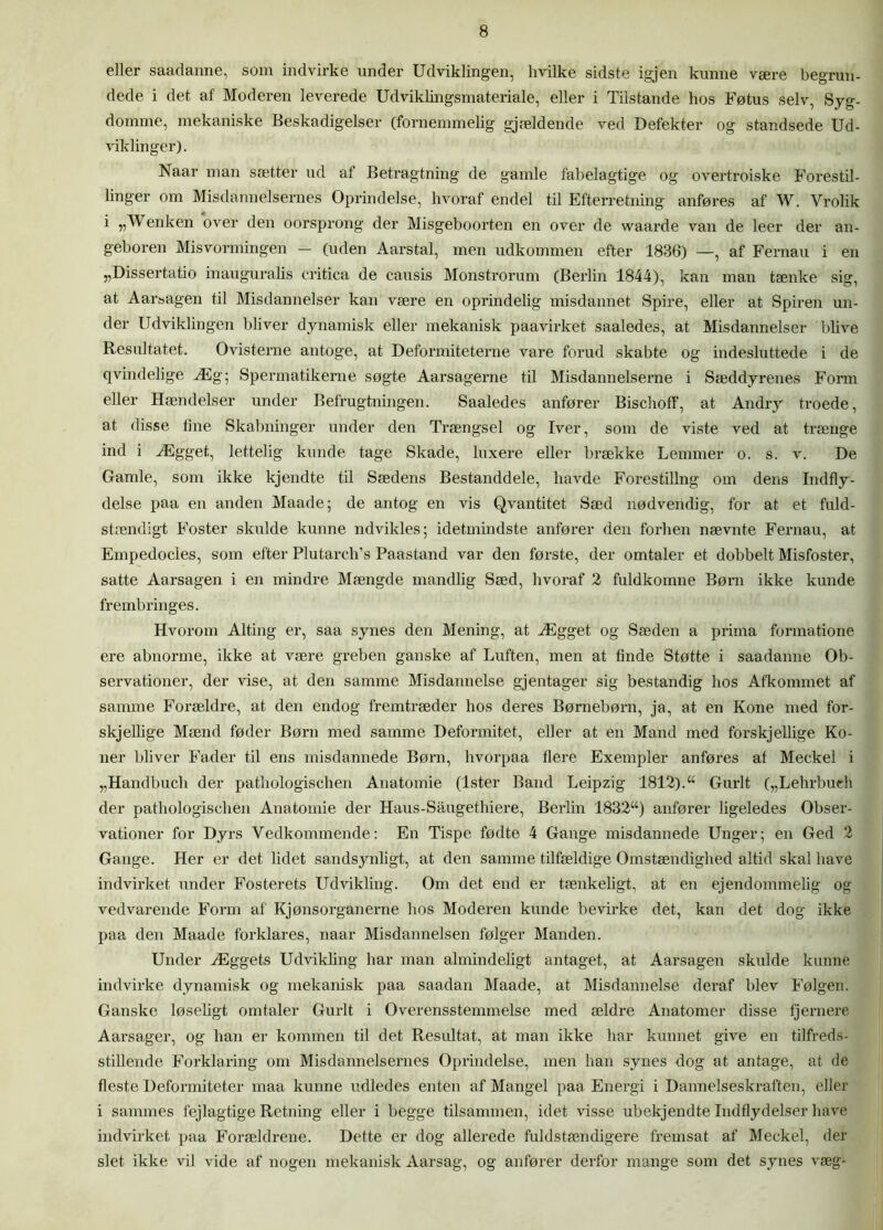eller saadanne, som indvirke under Udviklingen, hvilke sidste igjen kunne være begrun- dede i det af Moderen leverede Udviklingsmateriale, eller i Tilstande hos Føtus selv, Syg- domme, mekaniske Beskadigelser (fornemmelig gjældende ved Defekter og standsede Ud- viklinger). Naar man sætter ud at Betragtning de gamle fabelagtige og overtroiske Forestil- linger om Misdannelsernes Oprindelse, hvoraf endel til Efterretning anføres af W. Vrolik i „W enken over den oorsprong der Misgeboorten en over de waarde van de leer der an- geboren Misvormingen — (uden Aarstal, men udkommen efter 1836) —, af Fernau i en „Dissertatio inauguralis critica de causis Monstrorum (Berlin 1844), kan man tænke sig, at A ar bagen til Misdannelser kan være en oprindelig misdannet Spire, eller at Spiren un- der Udviklingen bliver dynamisk eller mekanisk paavirket saaledes, at Misdannelser blive Resultatet. Ovisterne antoge, at Deformiteterne vare forud skabte og indesluttede i de qvindelige Æg; Spermatikeme søgte Aarsagerne til Misdannelserne i Sæddyrenes Fonn eller Hændelser under Befrugtningen. Saaledes anfører Bischoff, at Andry troede, at disse fine Skabninger under den Trængsel og Iver, som de viste ved at trænge ind i Ægget, lettelig kunde tage Skade, luxere eller brække Lemmer o. s. v. De Gamle, som ikke kjendte til Sædens Bestanddele, havde Forestillng om dens Indfly- delse paa en anden Maade; de antog en vis Qvantitet Sæd nødvendig, for at et fuld- stændigt Foster skulde kunne udvikles; idetmindste anfører den forhen nævnte Fernau, at Empedocles, som efter Plutarch’s Paastand var den første, der omtaler et dobbelt Misfoster, satte Aarsagen i en mindre Mængde mandlig Sæd, hvoraf 2 fuldkomne Børn ikke kunde frembringes. Hvorom Alting er, saa synes den Mening, at Ægget og Sæden a prima formatione ere abnorme, ikke at være greben ganske af Luften, men at finde Støtte i saadanne Ob- servationer, der vise, at den samme Misdannelse gj en tager sig bestandig hos Afkommet af samme Forældre, at den endog fremtræder hos deres Børnebørn, ja, at en Kone med for- skjellige Mænd føder Børn med samme Deformitet, eller at en Mand med forskjellige Ko- ner bliver Fader til ens misdannede Børn, hvorpaa flere Exempler anføres af Meckel i „Handbucli der pathologischen Anatomie (Ister Band Leipzig 1812).“ Gurit („Lehrbueh der pathologischen Anatomie der Haus-Saugethiere, Berlin 1832“) anfører ligeledes Obser- vationer for Dyrs Vedkommende: En Tispe fødte 4 Gange misdannede Unger; en Ged 2 Gange. Her er det lidet sandsynligt, at den samme tilfældige Omstændighed altid skal have indvirket under Fosterets Udvikling. Om det end er tænkeligt, at en ejendommelig og vedvarende Form af Kjønsorganerne hos Moderen kunde bevirke det, kan det dog ikke paa den Maade forklares, naar Misdannelsen følger Manden. Under Æggets Udvikling har man almindeligt antaget, at Aarsagen skulde kunne indvirke dynamisk og mekanisk paa saadan Maade, at Misdannelse deraf blev Følgen. Ganske løseligt omtaler Gurit i Overensstemmelse med ældre Anatomer disse fjernere Aarsager, og han er kommen til det Resultat, at man ikke har kunnet give en tilfreds- stillende Forklaring om Misdannelsernes Oprindelse, men han synes dog at antage, at de fleste Deformiteter maa kunne udledes enten af Mangel paa Energi i Dannelseskraften, eller i sammes fejlagtige Retning eller i begge tilsammen, idet visse ubekjendte Indflydelser have indvirket paa Forældrene. Dette er dog allerede fuldstændigere fremsat af Meckel, der slet ikke vil vide af nogen mekanisk Aarsag, og anfører derfor mange som det synes væg-
