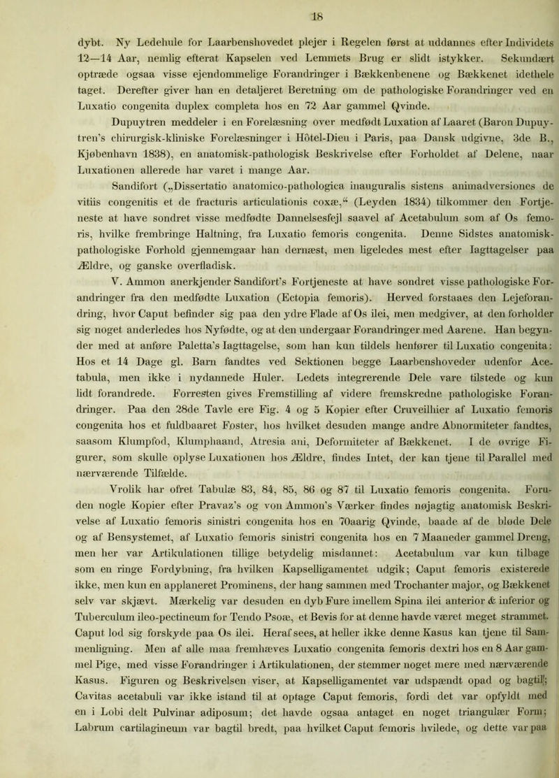 dybt. Ny Ledehule for Laarbenshovedet plejer i Regelen først at uddannes efter Individets 12—14 Aar, nemlig efterat Kapselen ved Lemmets Brug er slidt istykker. Sekundært optræde ogsaa visse ejendommelige Forandringer i Bækkenbenene og Bækkenet idethele taget. Derefter giver han en detaljeret Beretning om de pathologiske Forandringer ved en Luxatio congenita duplex completa hos en 72 Aar gammel Qvinde. Dupuytren meddeler i en Forelæsning over medfødt Luxation af Laaret (Baron Dupuy- tren's ehirurgisk-kliniske Forelæsninger i Hotel-Dieu i Paris, paa Dansk udgivne, 3de B., Kjøbenhavn 1838), en anatomisk-pathologisk Beskrivelse efter Forholdet af Delene, naar Luxationen allerede har varet i mange Aar. Sandifort (,,Dissertatio anatomico-pathologica inauguralis sistens animadversiones de vitiis congenitis et de fracturis articulationis coxæ,“ (Leyden 1834) tilkommer den Fortje- neste at have sondret visse medfødte Dannelsesfejl saavel af Acetabulum som af Os femo- ris, hvilke frembringe Haltning, fra Luxatio femoris congenita. Denne Sidstes anatomisk- patliologiske Forhold gjennemgaar han dernæst, men ligeledes mest efter Iagttagelser paa Ældre, og ganske overfladisk. V. Ammon anerkjender Sandifort’s Fortjeneste at have sondret visse pathologiske For- andringer fra den medfødte Luxation (Ectopia femoris). Herved forstaaes den Lejeforan- dring, hvor Caput befinder sig paa den ydre Flade af Os ilei, men medgiver, at den forholder sig noget anderledes hos Nyfødte, og at den undergaar Forandringer med Aarene. Han begyn- der med at anføre Paletta’s Iagttagelse, som han kun tildels henfører til Luxatio congenita: Hos et 14 Dage gi. Barn fandtes ved Sektionen begge Laarbenshoveder udenfor Ace- tabula, men ikke i nydannede Huler. Ledets integrerende Dele vare tilstede og kun lidt forandrede. Forresten gives Fremstilling af videre fremskredne pathologiske Foran- dringer. Paa den 28de Tavle ere Fig. 4 og 5 Kopier efter Cruveilhier af Luxatio femoris congenita hos et fuldbaaret Foster, hos hvilket desuden mange andre Abnormiteter fandtes, saasom Klumpfod, Klumphaand, Atresia ani, Deformiteter af Bækkenet. I de øvrige Fi- gurer, som skulle oplyse Luxationen hos Ældre, findes Intet, der kan tjene til Parallel med nærværende Tilfælde. Vrolik har ofret Tabulæ 83, 84, 85, 86 og 87 til Luxatio femoris congenita. Foru- den nogle Kopier efter Pravaz’s og von Anunon’s Værker findes nøjagtig anatomisk Beskri- velse af Luxatio femoris sinistri congenita hos en 70aarig Qvinde, baade af de bløde Dele og af Bensystemet, af Luxatio femoris sinistri congenita hos en 7 Maaneder gammel Dreng, men her var Artikulationen tillige betydelig misdannet: Acetabulum var kun tilbage som en ringe Fordybning, fra hvilken Kapselligamentet udgik; Caput femoris existerede ikke, men kun en applaneret Prominens, der hang sammen med Trochanter major, og Bækkenet selv var skjævt. Mærkelig var desuden en dyb Fure imellem Spina ilei anterior & inferior og Tuberculum ileo-pectineum for Tendo Psoæ, et Bevis for at denne havde været meget strammet. Caput lod sig forskyde paa Os ilei. Heraf sees, at heller ikke denne Kasus kan tjene til Sam- menligning. Men af alle maa fremhæves Luxatio congenita femoris dextri hos en 8 Aar gam- mel Pige, med visse Forandringer i Artikulationen, der stemmer noget mere med nærværende Kasus. Figuren og Beskrivelsen viser, at Kapselligamentet var udspændt opad og bagtil'; Cavitas acetabuli var ikke istand til at optage Caput femoris, fordi det var opfyldt med en i Lobi delt Pulvinar adiposum; det havde ogsaa antaget en noget triangulær Form; Labrum cartilagineum var bagtil bredt, paa hvilket Caput femoris hvilede, og dette var paa