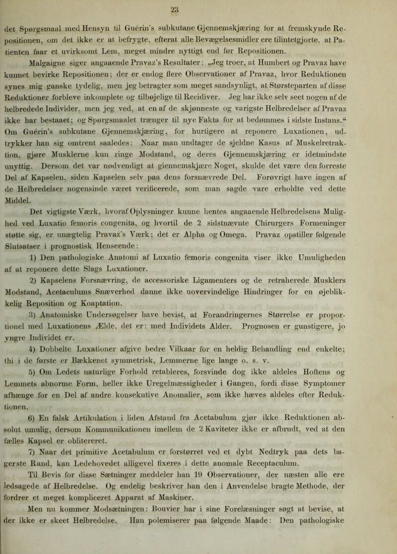 det Spørgsmaal med Hensyn til Gucrin’s subkutane Gjennemskjæring tor at fremskynde Re- positionen, om det ikke er at befrygte, efterat alle Bevægelsesmidler ere tilintetgjorte, at Pa- tienten faar et uvirksomt Lem, meget mindre nyttigt end før Repositionen. Malgaigne siger angaaende Pravaz’s Resultater: „Jeg troer, at Humbert og Pravaz have kunnet bevirke Repositionen; der er endog flere Observationer af Pravaz, hvor Reduktionen synes mig ganske Lydelig, men jeg betragter som meget sandsynligt, at Størsteparten af disse Reduktioner forbleve inkomplete og tilbøjelige til Recidiver. Jeg har ikke selv seet nogen af de helbredede Individer, men jeg ved, at en af de skjønneste og varigste Helbredelser af Pravaz ikke har bestaaet; og Spørgsmaalet trænger til nye Fakta for at bedømmes i sidste Instans.“ Om Guérin’s subkutane Gjennemskjæring, for hurtigere at reponere Luxationen, ud- trykker han sig omtrent saaledes: Naar man undtager de sjeldne Kasus af Muskelretrak- tion, gjøre Musklerne kun ringe Modstand, og deres Gjennemskjæring er idetmindste unyttig. Dersom det var nødvendigt at giennemskjære Noget, skulde det være den forreste Del af Kapselen, siden Kapselen selv paa dens forsnævrede Del. Forøvrigt have ingen af de Helbredelser nogensinde været veriticerede, som man sagde vare erholdte ved dette Middel. Det vigtigste Værk, hvoraf Oplysninger kunne hentes angaaende Helbredelsens Mulig- hed ved Luxatio femoris congenita, og hvortil de 2 sidstnævnte Chirurgers Formeninger støtte sig, er unægtelig Pravaz’s Værk; det er Alpha og Omega. Pravaz opstiller følgende Slutsatser i prognostisk Henseende: 1) Den pathologiske Anatomi af Luxatio femoris congenita viser ikke Umuligheden af at reponere dette Slags Luxationer. 2) Kapselens Forsnævring, de accessoriske Ligamenters og de retraherede Musklers Modstand, Acetaculums Snæverhed danne ikke uovervindelige Hindringer for en øjeblik- kelig Reposition og Koaptation. 3) Anatomiske Undersøgelser have bevist, at Forandringernes Størrelse er propor- tionel med Luxationens Ælde, det er: med Individets Alder. Prognosen er gunstigere, jo yngre Individet er. 4) Dobbelte Luxationer afgive bedre Vilkaar for en Heldig Behandling end enkelte; thi i de første er Bækkenet symmetrisk, Lemmerne lige lange o. s. v. 5) Om Ledets naturlige Forhold retableres, forsvinde dog ikke aldeles Hoftens og Lemmets abnorme Form, heller ikke Uregelmæssigheder i Gangen, fordi disse Symptomer afhænge for en Del af andre konsekutive Anomalier, som ikke hæves aldeles efter Reduk- tionen. 6) En falsk Artikulation i liden Afstand fra Acetabulum gjør ikke Reduktionen ab- solut umulig, dersom Kommunikationen imellem de 2 Kaviteter ikke er afbrudt, ved at den fælles Kapsel er oblitereret. 7) Naar det primitive Acetabulum er forstørret ved et dybt Nedtryk paa dets ba- gerste Rand, kan Ledehovedet alligevel fixeres i dette anomale Receptaculum. Til Bevis for disse Sætninger meddeler han 19 Observationer, der næsten alle ere ledsagede af Helbredelse. Og endelig beskriver han den i Anvendelse bragte Methode, der fordrer et meget kompliceret Apparat af Maskiner. Men nu kommer Modsætningen: Bouvier har i sine Forelæsninger søgt at bevise, at der ikke er skeet Helbredelse. Han polemiserer paa følgende Maade: Den pathologiske