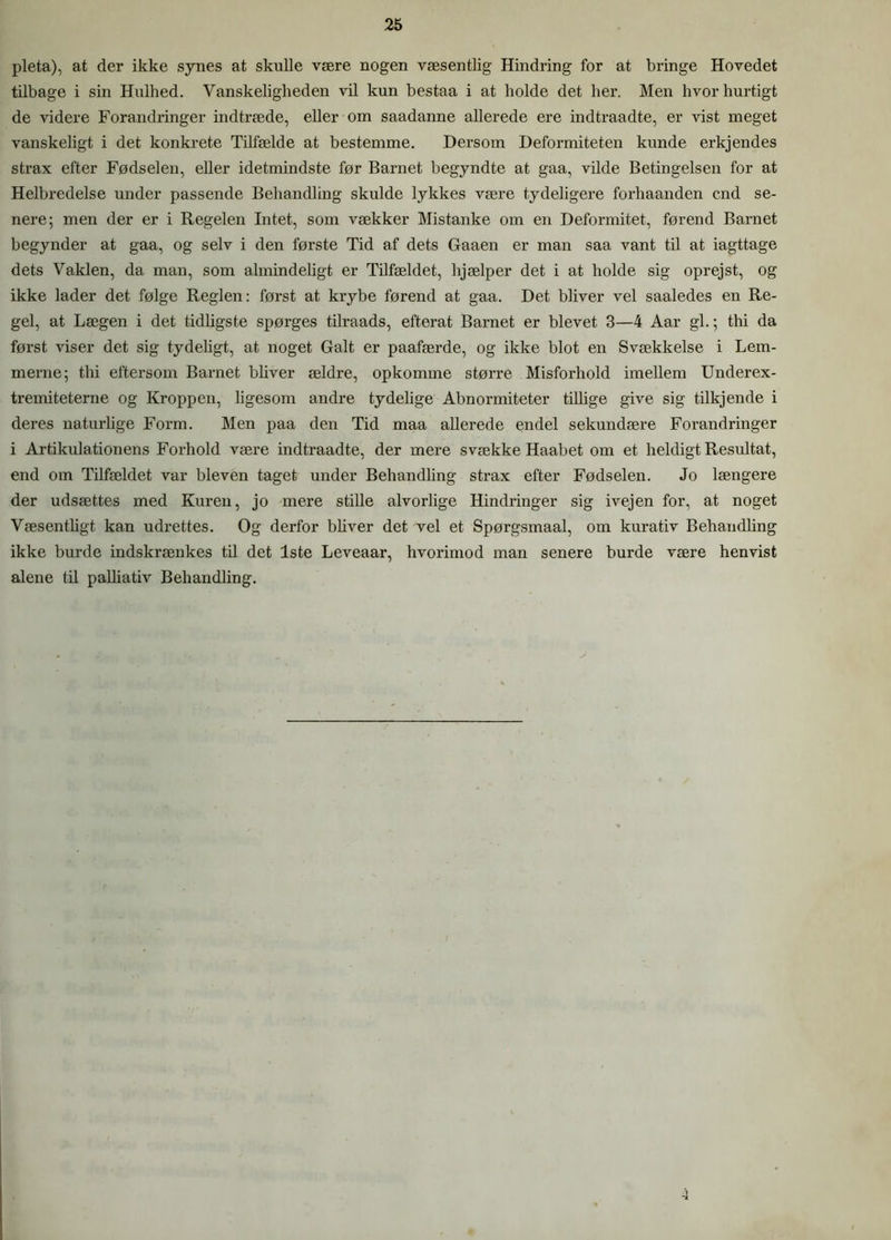 pleta), at der ikke synes at skulle være nogen væsentlig Hindring for at bringe Hovedet tilbage i sin Hulhed. Vanskeligheden vil kun bestaa i at bolde det her. Men hvor hurtigt de videre Forandringer indtræde, eller om saadanne allerede ere indtraadte, er vist meget vanskeligt i det konkrete Tilfælde at bestemme. Dersom Deformiteten kunde erkjendes strax efter Fødselen, eller idetmindste før Barnet begyndte at gaa, vilde Betingelsen for at Helbredelse under passende Behandling skulde lykkes være tydeligere forhaanden end se- nere; men der er i Regelen Intet, som vækker Mistanke om en Deformitet, førend Barnet begynder at gaa, og selv i den første Tid af dets Gaaen er man saa vant til at iagttage dets Vaklen, da man, som almindeligt er Tilfældet, hjælper det i at holde sig oprejst, og ikke lader det følge Reglen: først at krybe førend at gaa. Det bliver vel saaledes en Re- gel, at Lægen i det tidligste spørges tilraads, efterat Barnet er blevet 3—4 Aar gi.; thi da først viser det sig tydeligt, at noget Galt er paafærde, og ikke blot en Svækkelse i Lem- merne; tbi eftersom Barnet bhver ældre, opkomme større Misforhold imellem Underex- tremiteterne og Kroppen, ligesom andre tydelige Abnormiteter tillige give sig tilkjende i deres naturlige Form. Men paa den Tid maa allerede endel sekundære Forandringer i Artikulationens Forhold være indtraadte, der mere svække Haabet om et heldigt Resultat, end om Tilfældet var bleven taget under Behandling strax efter Fødselen. Jo længere der udsættes med Kuren, jo mere stille alvorlige Hindringer sig ivejen for, at noget Væsenthgt kan udrettes. Og derfor bhver det vel et Spørgsmaal, om kurativ Behandling ikke burde indskrænkes til det 1ste Leveaar, hvorimod man senere burde være henvist alene til palliativ Behandling.