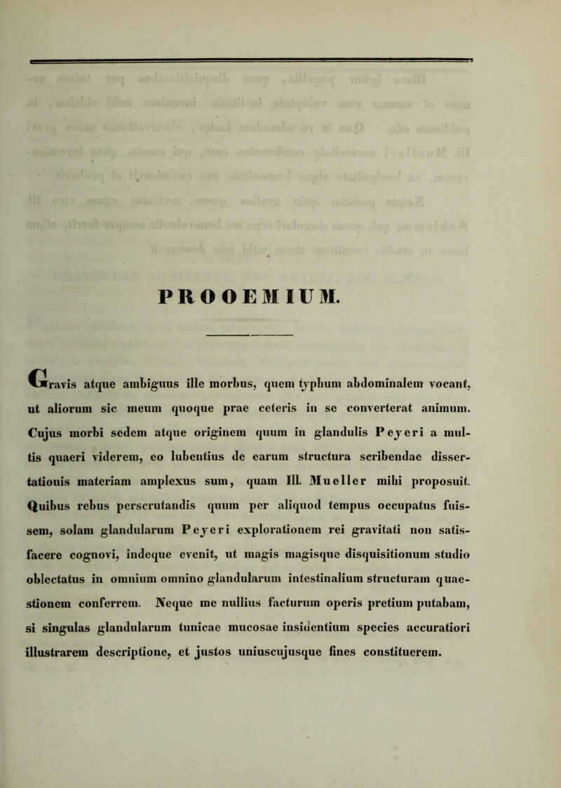 PROOEMIUM. G ravis atque ambiguus ille morbus, quem tjpbum abdominalem vocant, ut aliorum sic meum quoque prae celeris in se converterat animum. Cujus morbi sedem atque originem quum in glandulis Pejeri a mul- tis quaeri viderem, eo lubenlius de earum structura scribendae disser- tationis materiam amplexus sum, quam 111. Mu e lier mihi proposuit. Quibus rebus perscrutandis quum per aliquod tempus occupatus fuis- sem, solam glandularum Pejeri explorationem rei gravitati non satis- facere cognovi, indeque evenit, ut magis magisque disquisitionum studio oblectatus in omnium omnino glandularum intestinalium structuram quae- stionem conferrem. JVeque me nullius facturum operis pretium putabam, si singulas glandularum tunicae mucosae insidentium species accuratiori illustrarem descriptione, et justos uniuscujusque fines constituerem.