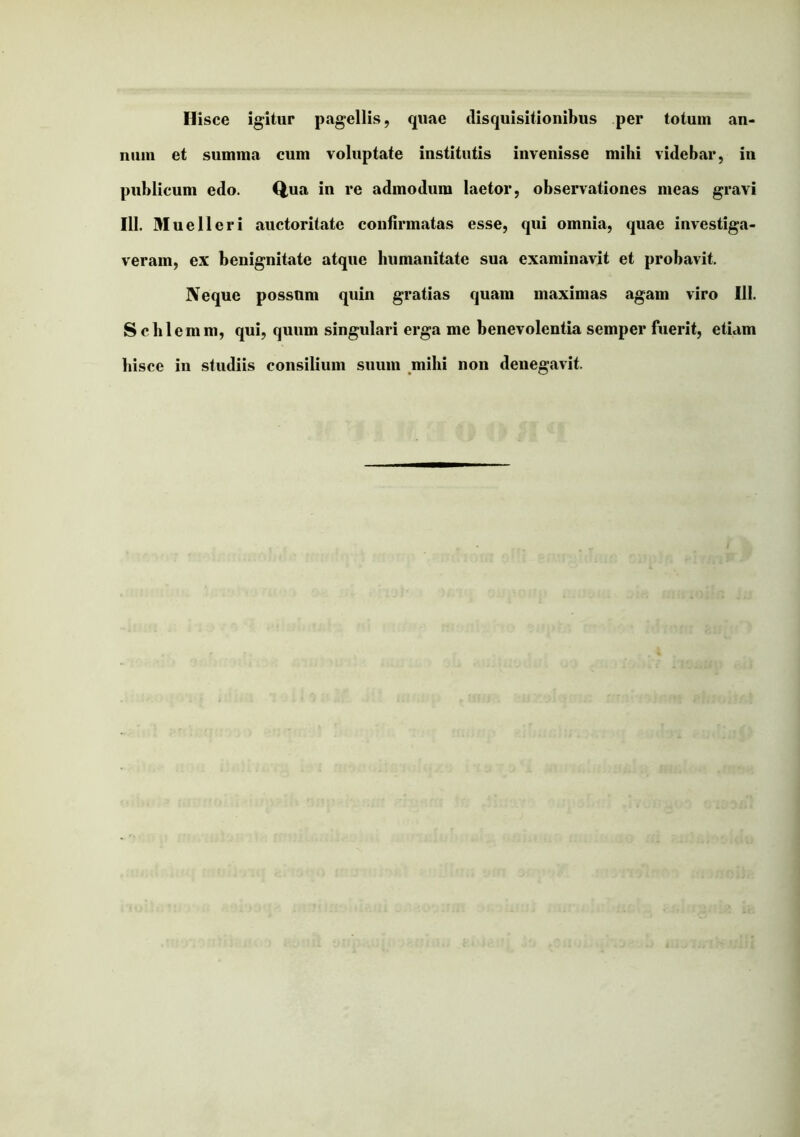 Hisce igitur pagellis, quae disquisitionibus per totum an- num et summa cum voluptate institutis invenisse mihi videbar, in publicum edo. Q,ua in re admodum laetor, observationes meas gravi 111. Muelleri auctoritate confirmatas esse, qui omnia, quae investiga- veram, ex benignitate atque humanitate sua examinavit et probavit. Neque possum quin gratias quam maximas agam viro 111. S chlemm, qui, quum singulari erga me benevolentia semper fuerit, etiam hisce in studiis consilium suum mihi non denegavit.