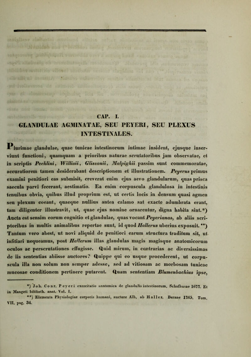 CAP. I. GLANDULAE AGMIjVATAE, SEU PEYERI, SEU PLEXUS liVTESTIlVALES. Plurimae glandulae, quae tunicae intestinorum intimae insident, ejusque inser- viunt functioni, quamquam a prioribus naturae scrutatoribus jam observatae, et in scriptis Pechlini, Willisii, Glissonii, Malpighii passim sunt commemoratae, accuratiorem tamen desiderabant descriptionem et illustrationem. Peyems primus examini penitiori eas submisit, creverat enim ejus aevo glandularum, quas prisca saecula parvi fecerant, aestimatio. Ea enim corpuscula glandulosa in intestinis tenuibus obvia, quibus illud proprium est, ut certis locis in densum quasi agmen seu plexum coeant, quaeque nullius antea calamo sat exacte adumbrata erant, tam diligenter illustravit, ut, quae ejus nomine ornarentur, digna habita sint.*) Aucta est sensim eorum cognitio et glandulae, quas vocant Peyeriancis, ab aliis scri- ptoribus in multis animalibus repertae sunt, id quod Hallertis uberius exposuit. **) Tantum vero abest, ut novi aliquid de penitiori earum structura traditum sit, ut infitiari nequeamus, post HaUerum illas glandulas magis magisque anatomicorum oculos ac perscrutationes effugisse. Quid mirum, in contrarias ac diversissimas de iis sententias abiisse auctores? Quippe qui eo usque procederent, ut corpu- scula illa non solum non semper adesse, sed ad vitiosam ac morbosam tunicae mucosae conditionem pertinere putarent. Quam sententiam Blumenhachius ipse, *) Joli. Conr. Peyeri exercilatiu anatomica de glaiiduHs intestinorum. Sdiafliusae 1677. Et in Mangeli bibliotli. anat. Vol. I. Elementa Physiologiae corjioris humani, auctore Alb. ab Haller. Bernae 1765. Tom.