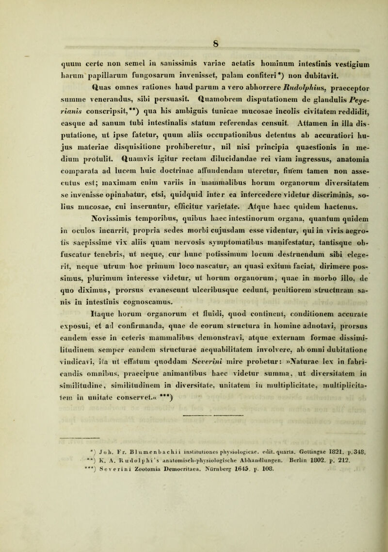 quum certe non semel In sanissimis variae aetatis hominum intestinis vestigium harum'papillarum fungosarum invenisset, palam confiteri*) non dubitavit. Uuas omnes rationes haud parum a vero abhorrere Rndolphius, praeceptor summe venerandus, sibi persuasit. Quamobrem disputationem de glandulis Peye- rianis conscripsit,**) qua his ambiguis tunicae mucosae incolis civitatem reddidit, easque ad sanum tubi intestinalis statum referendas censuit. Attamen in illa dis- putatione, ut ipse fatetur, quum aliis occupationibus detentus ab accuratiori hu- jus materiae disquisitione prohiberetur, nil nisi principia quaestionis in me- dium protulit. Quamvis igitur rectam dilucidandae rei viam ingressus, anatomia comparata ad lucem huic doctrinae aifuiidendam uteretur, fiiicm tamen non asse- cutus est; maximam enim variis in mammalibus horum organorum diversitatem se invenisse opinabatur, etsi, quidquid inter ea intercedere videtur discriminis, so- lius mucosae, cui inseruntur, efficitur varietate. Atque haec quidem hactenus. Novissimis temporibus, quibus haec intestinorum organa, quantum quidem in oculos incurrit, propria sedes morbi cujusdam esse videntur, qui in vivis aegro- tis saepissime vix aliis quam nervosis symptomatibus manifestatur, tantisque ob- fuscatur tenebris, ut neque, cur hunc potissimum locum destruendum sibi dege- j-it, neque utrum hoc primum loco nascatur, an quasi exitum faciat, dirimere pos- simus, plurimum interesse videtur, ut horum organorum, quae in morbo illo, de quo diximus, prorsus evanescunt ulceribusque cedunt, penitiorem stnicturam sa- nis in intestinis cognoscamus. Itaque horum organorum et fluidi, quod continent, conditionem accurate exposui, et ail confirmanda, quae de eorum structura in homine adnotavi, prorsus eandem esse in ceteris mammalibus demonstravi, atque externam formae dissimi- litudinem semper eandem structurae aequabilitatem involvere, ab omni dubitatione vindicavi, ita ut effatum quoddam Sever-ini mire probetur: «Naturae lex in fabri- candis omnibus, praecipue animantibus haec videtur summa, ut diversitatem in similitudine, similitudinem in diversitate, unitatem iu multiplicitate, multiplicita- tem in unitate conservet.« ***) Joh. Fr. Bliimenbachii institutiones physiologicae, edit, quarta. Gottingae 1821. p.348. “*) Iv. A. Kudolphi’s anatoiniscli-pliysiologische AMiandlungen. Berlin 1802. p. 212. ***) Severini Zootomia Democritaea. Nurnberg 1645, p. 108.