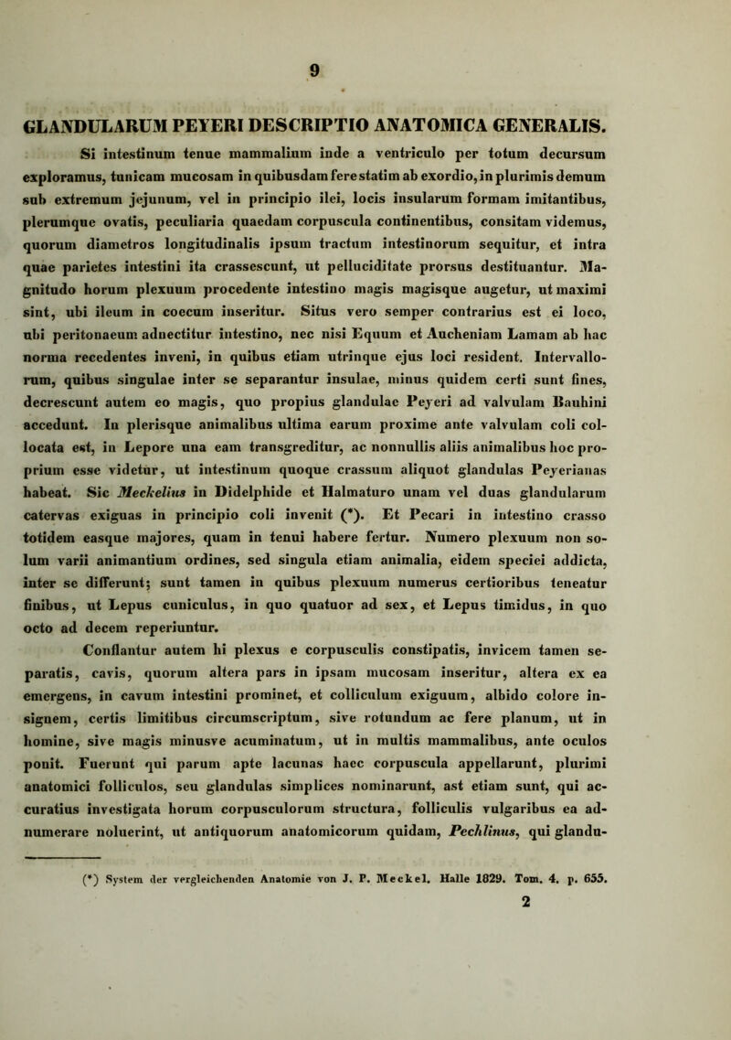 GLANDULARUM PEYERI DESCRIPTIO ANATOMICA GENERALIS. SI intestinum tenue mammalium inde a ventriculo per totum decursum exploramus, tunicam mucosam in quibusdam fere statim ab exordio, in plurimis demum sub extremum jejunum, vel in principio ilei, locis insularum formam imitantibus, plerumque ovatis, peculiaria quaedam corpuscula continentibus, consitam videmus, quorum diametros longitudinalis ipsum tractum intestinorum sequitur, et intra quae parietes intestini ita crassescunt, ut pelluciditate prorsus destituantur. Ma- gnitudo horum plexuum procedente intestino magis magisque augetur, ut maximi sint, ubi ileum in coecum inseritur. Situs vero semper contrarius est ei loco, ubi peritonaeum adnectitur intestino, nec nisi Kquum et Aucheniam Lamam ab hac norma recedentes inveni, in quibus etiam utrinque ejus loci resident. Intervallo- rum, quibus singulae inter se separantur insulae, minus quidem certi sunt hnes, decrescunt autem eo magis, quo propius glandulae Pejeri ad valvulam liauhini accedunt. In plerisque animalibus ultima earum proxime ante valvulam coli col- locata est, in Lepore una eam transgreditur, ac nonnullis aliis animalibus hoc pro- prium esse videtur, ut intestinum quoque crassum aliquot glandulas Peyeriaiias habeat. Sic Meckelius in Didelphide et Halmaturo unam vel duas glandularum catervas exiguas in principio coli invenit (*). Et Pecari in intestino crasso totidem easque majores, quam in tenui habere fertur. Numero plexuum non so- lum varii animantium ordines, sed singula etiam animalia, eidem speciei addicta, inter se differunt; sunt tamen in quibus plexuum numerus certioribus teneatur finibus, ut Lepus cuniculus, in quo quatuor ad sex, et Lepus timidus, in quo octo ad decem reperiuntur. Conflantur autem hi plexus e corpusculis constipatis, invicem tamen se- paratis, cavis, quorum altera pars in ipsam mucosam inseritur, altera ex ea emergens, in cavum intestini prominet, et colliculum exiguum, albido colore in- signem, certis limitibus circumscriptum, sive rotundum ac fere planum, ut in homine, sive magis minusve acuminatum, ut in multis mammalibus, ante oculos ponit. Fuerunt qui parum apte lacunas haec corpuscula appellarunt, plurimi anatomici folliculos, seu glandulas simplices nominarunt, ast etiam sunt, qui ac- curatius investigata horum corpusculorum structura, folliculis vulgaribus ea ad- numerare noluerint, ut antiquorum anatomicorum quidam, Pechlinus, qui glandu- (*) System cler vergieichenden Anatomie von J. P. Meckel. Ualle 1829. Tom. 4. p. 655. 2