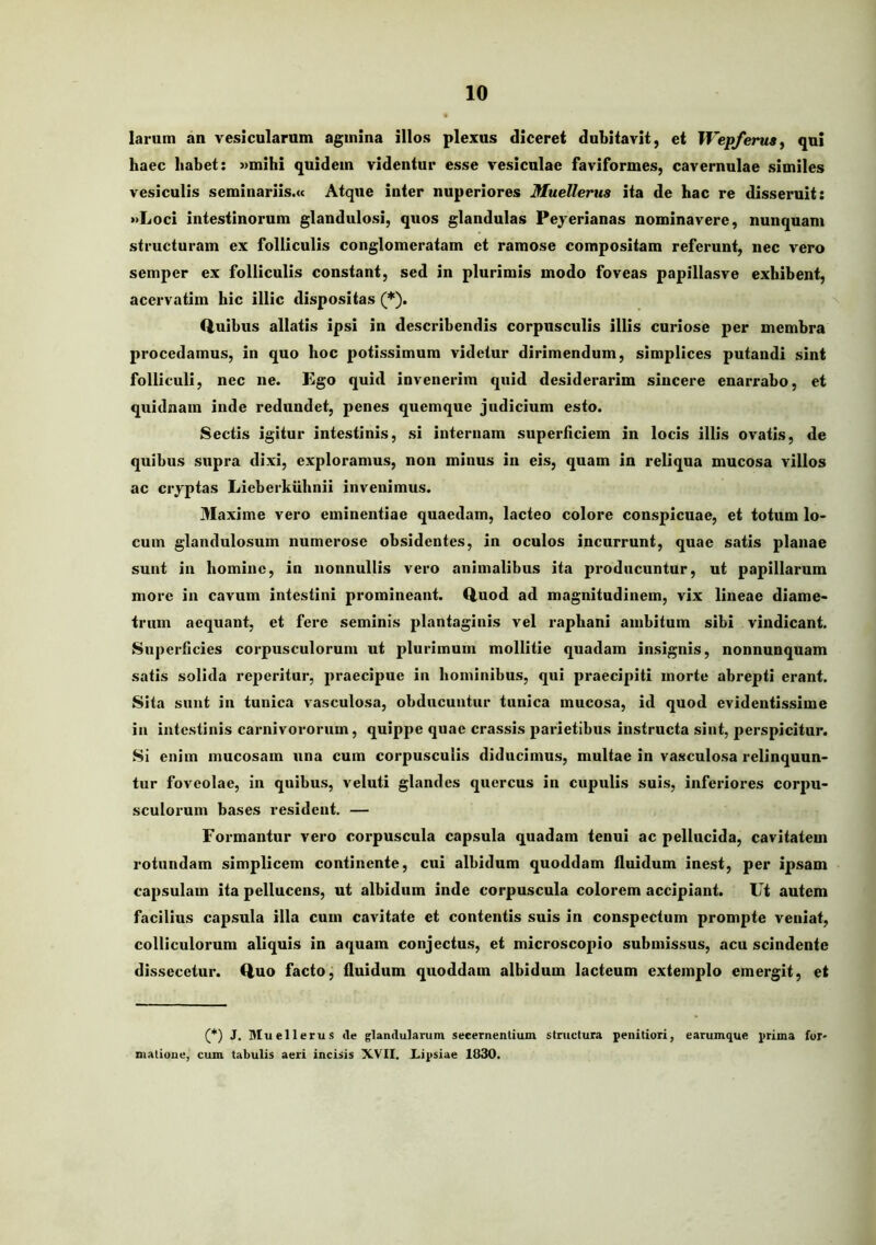 larum an vesicularum agmina illos plexus diceret dubitavit, et Wepferusy qui haec habet: »mihi quidem videntur esse vesiculae faviformes, cavernulae similes vesiculis seminariis.» Atque inter nuperiores Muellerus ita de hac re disseruit: »Loci intestinorum glandulosi, quos glandulas Peyerianas nominavere, nunquam structuram ex folliculis conglomeratam et ramose compositam referunt, nec vero semper ex folliculis constant, sed in plurimis modo foveas papillasve exhibent, acervatim hic illic dispositas (*). Q.uibus allatis ipsi in describendis corpusculis illis curiose per membra procedamus, in quo hoc potissimum videtur dirimendum, simplices putandi sint folliculi, nec ne. Ego quid invenerim quid desiderarim sincere enarrabo, et quidnam inde redundet, penes quemque judicium esto. Sectis igitur intestinis, si internam superAciem in locis illis ovatis, de quibus supra dixi, exploramus, non minus in eis, quam in reliqua mucosa villos ac cryptas Lieberkuhnii invenimus. 31axime vero eminentiae quaedam, lacteo colore conspicuae, et totum lo- cum glandulosum numerose obsidentes, in oculos incurrunt, quae satis planae sunt in homine, in nonnullis vero animalibus ita producuntur, ut papillarum more in cavum intestini promineant. Q.uod ad magnitudinem, vix lineae diame- trum aequant, et fere seminis plantaginis vel raphani ambitum sibi vindicant. Siiperlicies corpusculorum ut plurimum mollitie quadam insignis, nonnunquam satis solida reperitur, praecipue in hominibus, qui praecipit! morte abrepti erant. Sita sunt in tunica vasculosa, obducuntur tunica mucosa, id quod evidentissime in intestinis carnivororum, quippe quae crassis parietibus instructa sint, perspicitur. Si enim mucosam una cum corpusculis diducimus, multae in vasculosa relinquun- tur foveolae, in qnibus, veluti glandes quercus in cupulis suis, inferiores corpu- sculoi'um bases resident. — Foi*mantur vero corpuscula capsula quadam tenui ac pellucida, cavitatem rotundam simplicem continente, cui albidum quoddam fluidum inest, per ipsam capsulam ita pellucens, ut albidum inde corpuscula colorem accipiant. Ut autem facilius capsula illa cum cavitate et contentis suis in conspectum prompte veniat, colliculorum aliquis in aquam conjectus, et microscopio submissus, acu scindente dissecetur. Quo facto, fluidum quoddam albidum lacteum extemplo emergit, et (*) J. Muellerus <le glandularum secernentium structura penitiori, earumque prima for- matione, cum tabulis aeri incisis XVII, Lipsiae 1830.