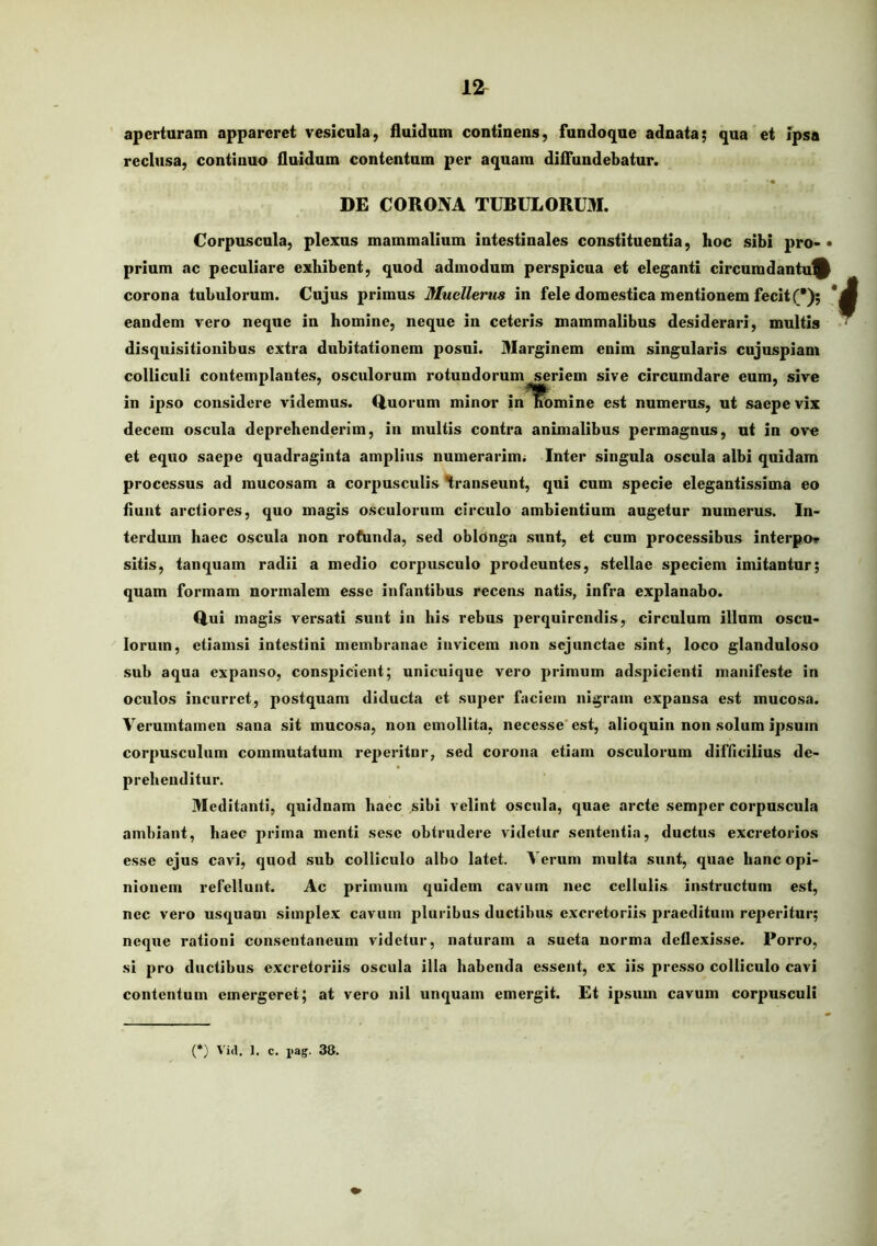 aperturam appareret vesicula, fluidum continens, fundoqne adnata; qua et Ipsa reclusa, continuo fluidum contentum per aquam diffundebatur. DE CORONA TUBULORUM. Corpuscula, plexus mammalium intestinales constituentia, hoc sibi pro- • prium ac peculiare exhibent, quod admodum perspicua et eleganti circumdantu^ corona tubulorum. Cujus primus Mucllerus in fele domestica mentionem fecit (*); * eandem vero neque in homine, neque in ceteris mammalibus desiderari, multis disquisitionibus extra dubitationem posui. Marginem enim singularis cujuspiam colliculi contemplantes, osculorum rotundorum seriem sive circumdare eum, sive in ipso considere videmus. Q.uorum minor in^lR^mine est numerus, ut saepe vix decem oscula deprehenderim, in multis contra animalibus permagnus, ut in ove et equo saepe quadraginta amplius numerarim^ Inter singula oscula albi quidam processus ad mucosam a corpusculis transeunt, qui cum specie elegantissima eo fiunt arctiores, quo magis osculorum circulo ambientium augetur numerus. In- terdum haec oscula non rofunda, sed oblonga sunt, et cum processibus interpo* sitis, tanquam radii a medio corpusculo prodeuntes, stellae speciem imitantur; quam formam normalem esse infantibus recens natis, infra explanabo. Q.ui magis versati sunt in his rebus perquirendis, circulum illum oscu- lorum, etiamsi intestini membranae invicem non sejunctae sint, loco glanduloso sub aqua expanso, conspicient; unicuique vero primum adspicienti manifeste in oculos incurret, postquam diducta et super faciem nigram expansa est mucosa. Verumtamen sana sit mucosa, non emollita, necesse'est, alioquin non solum ipsum corpusculum commutatum reperitnr, sed corona etiam osculorum difficilius de- prehenditur. 3Ieditanti, quidnam haec sibi velint oscula, quae arcte semper corpuscula ambiant, haec prima menti sese obtrudere videtur sententia, ductus excretorios esse ejus cavi, quod sub colliculo albo latet. Verum multa sunt, quae hanc opi- nionem refellunt. Ac primum quidem cavum nec cellulis instructum est, nec vero usquam simplex cavum pluribus ductibus excretoriis pi'aeditum reperitur; neque rationi consentaneum videtur, naturam a sueta norma deflexisse. Porro, si pro ductibus excretoriis oscula illa habenda essent, ex iis presso colliculo cavi contentum emergeret; at vero nil unquam emergit. Et ipsum cavum corpusculi (*) 'V'id. 1, c. i>ag. 38.