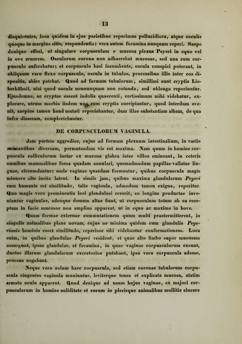 dlsqnirMitcs, loca qnidem m ejus parietibus reperimus pellucidiora, atque osculis quoque in margine sitis, respondentia^ vera autem foramina nunquam reperi. Saepe denique efleci, ut singulare corpusculum e mucosa plexus Peyeri in equo vel in ove eruerem. Osculorum corona non adhaerebat mucosae, sed una cum cor- pusculo auferebatur; et corpusculo basi incumbente, oscula conspici poterant, in obliquum vero flexo corpusculo,'oscula in tubulos, processibus illis inter eos di- spositis, abire patebat. Q.uod ad formam tubulorum, simillimi sunt cryptis Lie- berkiihnii, nisi quod oscula nonnunquam non rotunda, sed oblonga reperiuntiir. Ejiisdemne, ac cryptae essent indolis quaerenti, certissimum mihi videbatur, ex- plorare, utrum morbis iisdem ui^cum cryptis corripiantur, quod interdum eve- nit, saepius tamen haud mutati reperiebantur, dum illae substantiam albam, de qua infra- disseram, complectebantur. « DE CORPUSCULORU3I VAGINULA. Jam partem aggredior, cujus ad formam plexuum intestinalium, in variis animantibus diversam, permutandam vis est maxima. Nam quum in homine cor- puscula colliculorum instar ex mucosa glabra inter villos emineant, in ceteris omnibus mammalibus fossa quadam annulari, quemadmodum papillae vallatae lin- guae, circumdantur; unde vaginae quaedam formantur, quibus corpuscula magis miniisve alte insita latent. In simiis jam, quibus maxima glandularum Peyeri cum humanis est similitudo, talis vaginula, admodum tamen exigua, reperitur. Ouo m.agis vero prominentia loci glandulosi crescit, eo longius productae inve- niuntur vaginulae, adeoque demum altae fiunt, ut corpusculum totum ab ea rece- ptum in facie mucosae non amplius appareat, ut in equo ac maxime in bove. Q.uam formae externae commutationem quum multi praetermitterent, in singulis animalibus plane novam, cujus ne minima quidem cum glandulis Peye^ rianis hominis esset similitudo, reperisse sibi videbantur conformationem. Loca enim, in quibus glandulae Peyeri resident, et quae alto limbo super mucosam assurgunt, ipsas glandulas, et foramina, in quae vaginae corpusculorum exeunt, ductus illarum glandularum excretorios putabant, ipsa vero corpuscula adesse, prorsus negabant. Neque vero solum haec corpuscula, sed etiam coronae tubulorum corpu- scula cingentes vaginula muniuntur, leviterque tensa et explicata mucosa, statim armato oculo apparent. Quod denique ad usum hujus vaginae, ex majori cor- pusculorum in homine soliditate et eorum in plerisque animalibus mollitie elucere