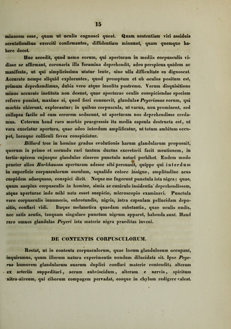 minorem esse, quam ut oculis cognosci queat. Q.uaUv sententiam viri assidnis scrutationibus exerciti confirmantes, diflfidentiam minuunt, quam quemque ha- bere decet. Huc accedit, quod nemo eorum, qui aperturam in mediis corpusculis vi- disse se affirmant, coronaria illa foramina deprehendit, adeo perspicua quidem ac manifesta, ut qui simplicissima utatur lente, sine ulla difficultate ea dignoscat. Accurate nempe aliquid explorantes, quod promptum et ob oculos positum est, primum deprehendimus, dubia vero atque insolita postremo. Verum disquisitione minus accurate instituta non desunt, quae aperturae oculis conspiciendae speciem referre possint, maxime si, quod fieri consuevit, glandulae PeyeHanae eorum, qui morbis obierunt, explorantur; in quibus corpuscula, ut vacua, non prominent, sed collapsa facile ad eum errorem seducunt, ut aperturam nos deprehendisse creda- mus. Ceterum haud raro morbis praegressis ita media capsula destructa est, ut vera exoriatur apertura, quae adeo interdum amplificatur, ut totum ambitum occu- pet, locoque colliculi fovea conspiciatur. Billard tres in homine gradus evolutionis harum glandularum proposuit, quorum in primo et secundo rari tantum ductus excretorii facit mentionem, in tertio-apicem cujusque glandulae cinereo punctulo notari perhibet. Eodem modo praeter alios Barhhausen aperturam adesse sibi persuasTt, quippe qui interdum in superficie corpusculorum osculum, squalido colore insigne, amplitudine acus cuspidem adaequans, conspici dicit. Neque me fugerunt punctula ista nigra; quae, quum saepius corpusculis in homine, simia ac cuniculo insidentia deprehendissem, atque aperturae inde mihi nata esset suspicio, microscopio examinavi. Punctula vero corpusculis innumeris, subrotundis, nigris, intra capsulam pellucidam depo- sitis, conflari vidi. Itaque melanotica quaedam substantia, quae oculis nudi.s, nec satis acutis, tanquam singulare punctum nigrum apparet, habenda sunt. Haud raro omnes glandulas Peyeri ista materie nigra praeditas inveni. DE CONTENTIS CORPUSCULORUM. Restat, ut in contenta corpusculorum, quae locum glandulosum occupant, inquiramus, quum illorum natura experimentis nondum dilucidata sit. Ipse Peye- nts humorem glandularum suarum duplici conflari materie contendit; alteram • ex arteriis suppeditari, serum subviscidum, alteram e nervis, spiritum nitro-aereum, qui ciborum compagem pervadat, eosque in ehodum redigere valeat.