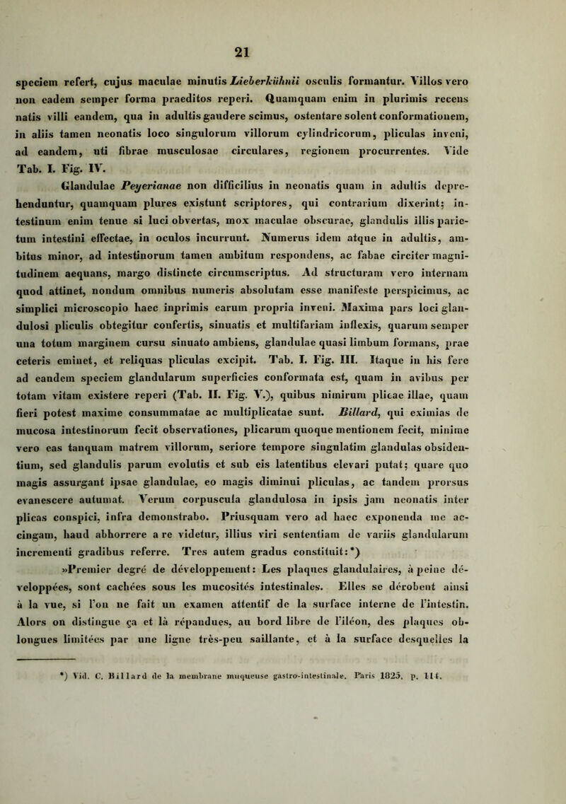 spccIcm refert, cujus maculae minutis Lieberkiihnii osculis formantur. Villos vero non eadem semper forma praeditos reperi. Quamquam enim in plurimis recens natis villi eandem, qua in adultis gaudere scimus, ostentare solent conformationem, in aliis tamen neonatis loco singulorum villorum cylindricorum, pliculas inveni, ad eandem, uti fibrae musculosae circulares, regionem procurrentes. Vide Tab. I. Fig. IV. Glandulae Peyerianae non difficilius in neonatis quam in adultis depre- henduntur, quamquam plures existunt scriptores, qui contrarium dixerint; In- testinum enim tenue si luci obvertas, mox maculae obscurae, glandulis illis parie- tum intestini effectae, in oculos incurrunt. Numerus idem atque in adultis, am- bitus minor, ad intestinorum tamen ambitum respondens, ac fabae circiter magni- tudinem aequans, margo distincte circumscriptus. Ad structuram vero internam quod attinet, nondum omnibus numeris absolutam esse manifeste perspicimus, ac simplici microscopio haec inprimis carum propria inveni. 31axima pars loci glan- dulosi pliculis obtegitur confertis, sinuatis et multifariam inflexis, quarum semper una totum marginem cursu sinuato ambiens, glandulae quasi limbum formans, prae ceteris eminet, et reliquas pliculas excipit. Tab. I. Fig. III. Itaque in his fere ad eandem speciem glandularum superficies conformata est, quam in avibus per totam vitam existere reperi (Tab. II. Fig. V.), quibus nimirum plicae illae, quam fieri potest maxime consummatae ac multiplicatae sunt. JBillard, qui eximias de mucosa intestinorum fecit observatione,s, plicarum quoque mentionem fecit, minime vero eas tanquam matrem villorum, seriore tempore singulatim glandulas obsiden- tium, sed glandulis parum evolutis et sub eis latentibus elevari putat; quare quo magis assurgant ipsae glandulae, eo magis diminui pliculas, ac tandem prorsus evanescere autumat. Verum corpuscula glandulosa in ipsis jam neonatis inter plicas conspici, infra demonstrabo. Priusquam vero ad haec exponenda me ac- cingam, haud abhorrere a re videtur, illius viri sententiam de variis glandularum incrementi gradibus referre. Tres autem gradus constituit:*^ «Premier degre de developpeuient: Les plaques glaudulaires, a peine de- veloppees, sont cachees sous les mucosites intestinales'. Elles se derobent ain.si a la vue, si l’on ne fait un examen attentif de la surface interne de Pintestin. Alors on distingue ^a et la repandues, au bord libre de 1’ileon, des plaques ob- longucs limitecs par une ligne tres-peu saillante, et a la surface desquelles la *) Vili. C. Billard de la meuihrane nuiqueuse gastra-inteslinale. Paris 1825. p. llt.