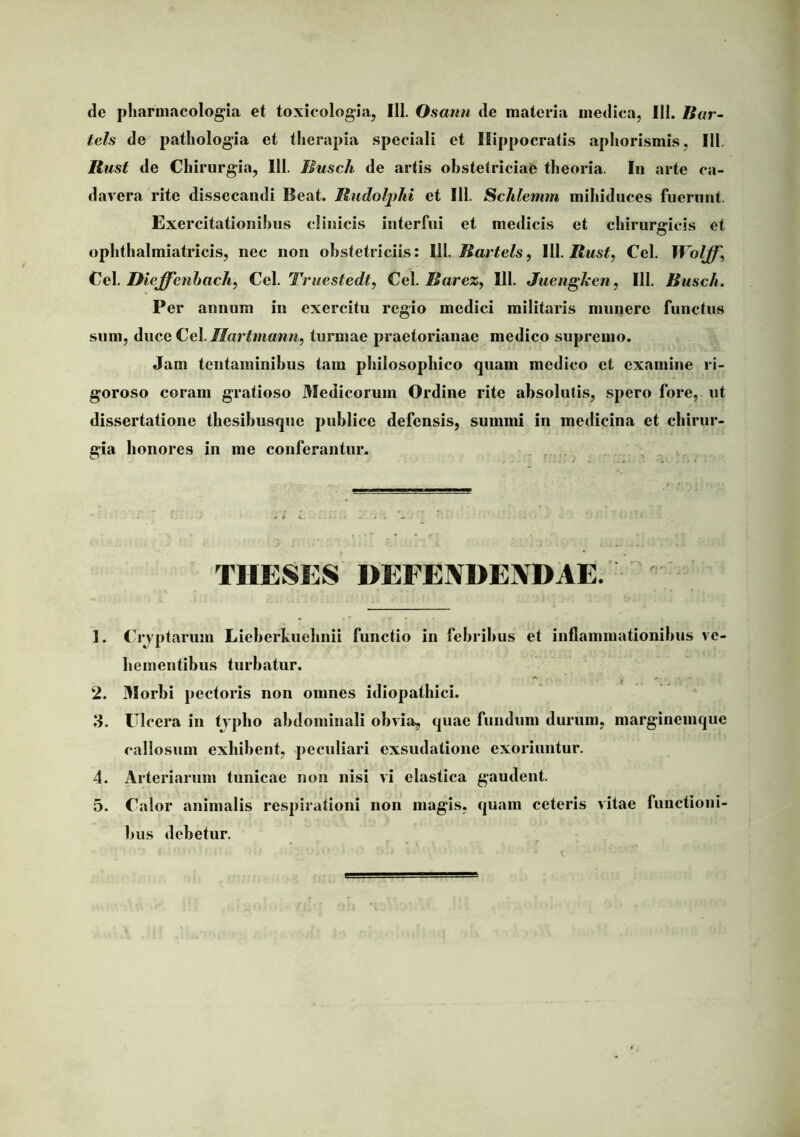 de pharniacologia et toxicologia, 111. Osaun de materia medica, 111. Bur- tels de patliologia et tlierapia speciali et Hippocratis apliorismis, III. Rust de Chirurgia, 111. Musch de artis obstetriciae theoria. In arte ca- davera rite dissecandi Beat. Rudolplti et 111. Schlemm mihiduces fuerunt. Exercitationibus clinicis interfui et medicis et chirurgicis et ophthalmiatricis, nec non obstetriciis: 111. iSar^e/s, 111. Cei. Wolff, Cc\. Dieffenhacli, Ce\. Truestedt^ Cg\. Barez^ 111. Juengken, 111. Busch. Per annum in exercitu regio medici militaris munero functus sum, duce Cei.//ar</«aww, turmae praetorianae medico supremo. Jam tentaminibus tam philosophico quam medico et examine ri- goroso coram gratioso 3Iedicorum Ordine rite absolutis, spero fore, ut dissertatione thesihusque publice defensis, summi in medicina et chirur- gia honores in me conferantur. , : THESES DEFENDENDAE. 1. Ch‘yptarum Lieherkuehnii functio in febribus et inflammationibus ve- hementibus turbatur. 2. 3Iorbi pectoris non omnes idiopathici. 3. Ulcera in tvpbo abdominali obvia, quae fundum durum, marginemque callosum exhibent, peculiari exsudatione exoriuntur. 4. Arteriarum tunicae non nisi vi elastica gaudent. 5. Calor animalis respirationi non magis, quam ceteris vitae functioni- bus debetur.