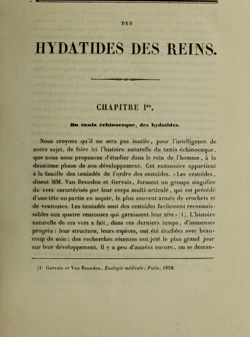 DES HYDATIDES DES REINS. CHAPITRE r. I>a (œuia cehiuocoque, des hydalidcs. Nous croyons qu’il ne sera pas inulile, pour l’intelligence de notre sujet, de faire ici l’histoire naturelle du tænia échinocoque, que nous nous proposons d’étudier dans le rein de l’homme, à la deuxième phase de son développement. Cet entozoaire appartient à la famille des tæniadés de l’ordre des cestoïdes. « Les cestoïdes, disent MM. Van Beneden et Gervais, forment un groupe singulier de vers caractérisés par leur corps multi-articulé, qui est précédé d’une tête ou partie en suçoir, le plus souvent armée de crochets et de ventouses. Les tæniadés sont des cestoïdes facilement reconnais- sables aux quatre ventouses qui garnissent leur tête»(l). L’histoire naturelle de ces vers a fait, dans ces derniers temps, d’immenses progrès : leur structure, leurs espèces, ont été étudiées avec beau- coup de soin; des recherches récentes ont jeté le plus grand jour sur leur développement. Il y a peu d’années encore, on se deman- (I) Gervais et Van Beneden, Zoologie médicale; Paris, t859.