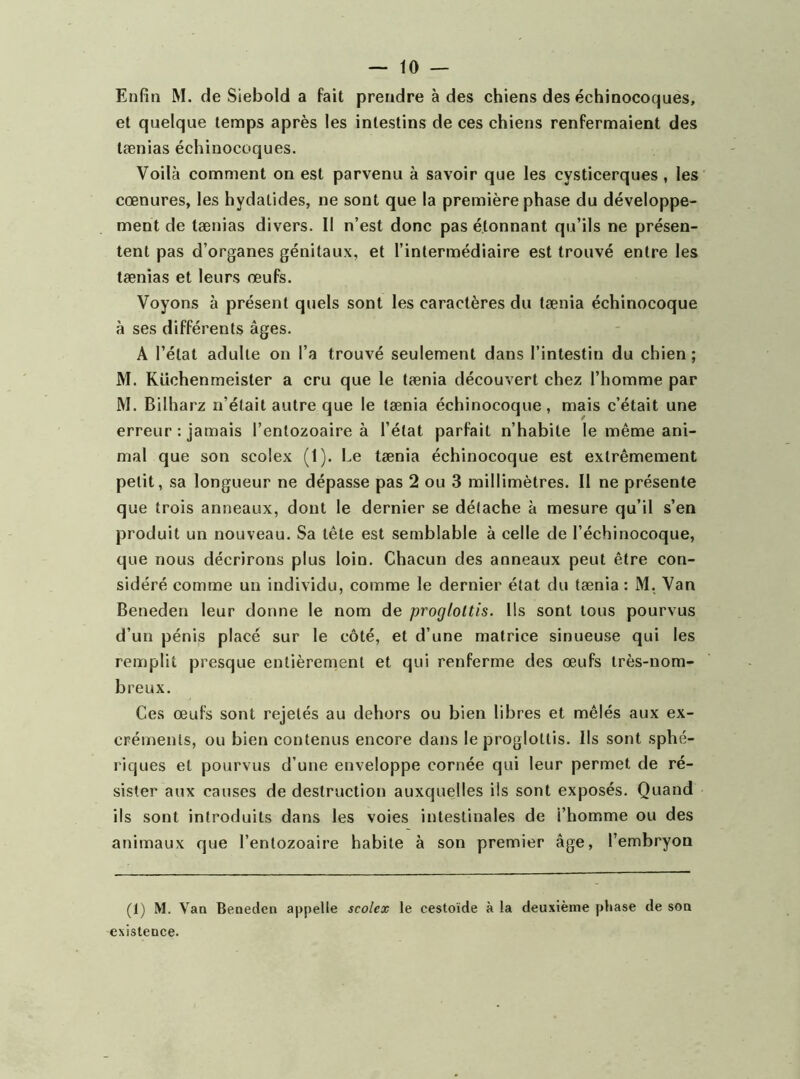 Enfin M. de Siebold a fait prendre à des chiens des échinocoques, et quelque temps après les intestins de ces chiens renfermaient des tænias échinocoques. Voilà comment on est parvenu à savoir que les cysticerques, les cœnures, les hydatides, ne sont que la première phase du développe- ment de tænias divers. Il n’est donc pas étonnant qu’ils ne présen- tent pas d’organes génitaux, et l’intermédiaire est trouvé entre les tænias et leurs œufs. Voyons à présent quels sont les caractères du tænia échinocoque à ses différents âges. A l’état adulte on l’a trouvé seulement dans l’intestin du chien ; M. Küchenmeister a cru que le tænia découvert chez l’homme par M. Bilharz n’était autre que le tænia échinocoque, mais c’était une erreur : jamais l’entozoaire à l’état parfait n’habite le même ani- mal que son scolex (1). Le tænia échinocoque est extrêmement petit, sa longueur ne dépasse pas 2 ou 3 millimètres. Il ne présente que trois anneaux, dont le dernier se détache à mesure qu’il s’en produit un nouveau. Sa tête est semblable à celle de l’échinocoque, que nous décrirons plus loin. Chacun des anneaux peut être con- sidéré comme un individu, comme le dernier état du tænia : M, Van Beneden leur donne le nom de proglottis. Us sont tous pourvus d’un pénis placé sur le côté, et d’une matrice sinueuse qui les remplit presque entièrement et qui renferme des œufs très-nom- breux. Ces œufs sont rejetés au dehors ou bien libres et mêlés aux ex- créments, ou bien contenus encore dans le proglottis. Ils sont sphé- riques et pourvus d’une enveloppe cornée qui leur permet de ré- sister aux causes de destruction auxquelles ils sont exposés. Quand ils sont introduits dans les voies intestinales de l’homme ou des animaux que l’entozoaire habite à son premier âge, l’embryon (1) M. Vao Beneden appelle scolex le cestoïde à la deuxième phase de son existence.