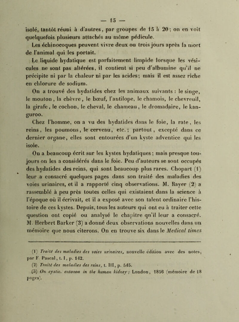 isolé, tantôt réuni à d’autres, par groupes de 15 à 20; on en voit quelquefois plusieurs attachés au même pédicule. Les échinocoques peuvent vivre deux ou trois jours après la mort de l’animal qui les portait. Le liquide hydatique est parfaitement limpide lorsque les vési- cules ne sont pas altérées, il contient si peu d’albumine qu’il ne précipite ni par la chaleur ni par les acides; mais il est assez riche en chlorure de sodium. On a trouvé des hydatides chez les animaux suivants : le singe, le mouton, la chèvre, le bœuf, l’antilope, le chamois, le chevreuil, la girafe, le cochon, le cheval, le chameau, le dromadaire, le kan- guroo. Chez l’homme, on a vu des hydatides dans le foie, la rate, les reins, les poumons, le cerveau, etc.; partout, excepté dans ce dernier organe, elles sont entourées d’un kyste adventice qui les isole. On a beaucoup écrit sur les kystes hydatiques; mais presque tou- jours on les a considérés dans le foie. Peu d’auteurs se sont occupés des hydatides des reins, qui sont beaucoup plus rares. Chopart (1) leur a consacré quelques pages dans son traité des maladies des voies urinaires, et il a rapporté cinq observations. M. Rayer (2) a rassemblé à peu près toutes celles qui existaient dans la science à l’époque où il écrivait, et il a exposé avec son talent ordinaire l’his- toire de ces kystes. Depuis, tous les auteurs qui ont eu à traiter cette question ont copié ou analysé le chapitre qn’il leur a consacxé. M. Herbert Barker (3) a donné deux observations nouvelles dans un mémoire que nous citerons. On en trouve six dans le Medical times (1) Traité des maladies des voies urinaires, nouvelle édition avec des notes, par F. Pascal, t. I, p. 142. (2) Traité des maladies des reins, t. III, p. 545. (3) On c/stic. entozoa in tlie human kidne/; London, 1856 (mémoire de 18 pages;.