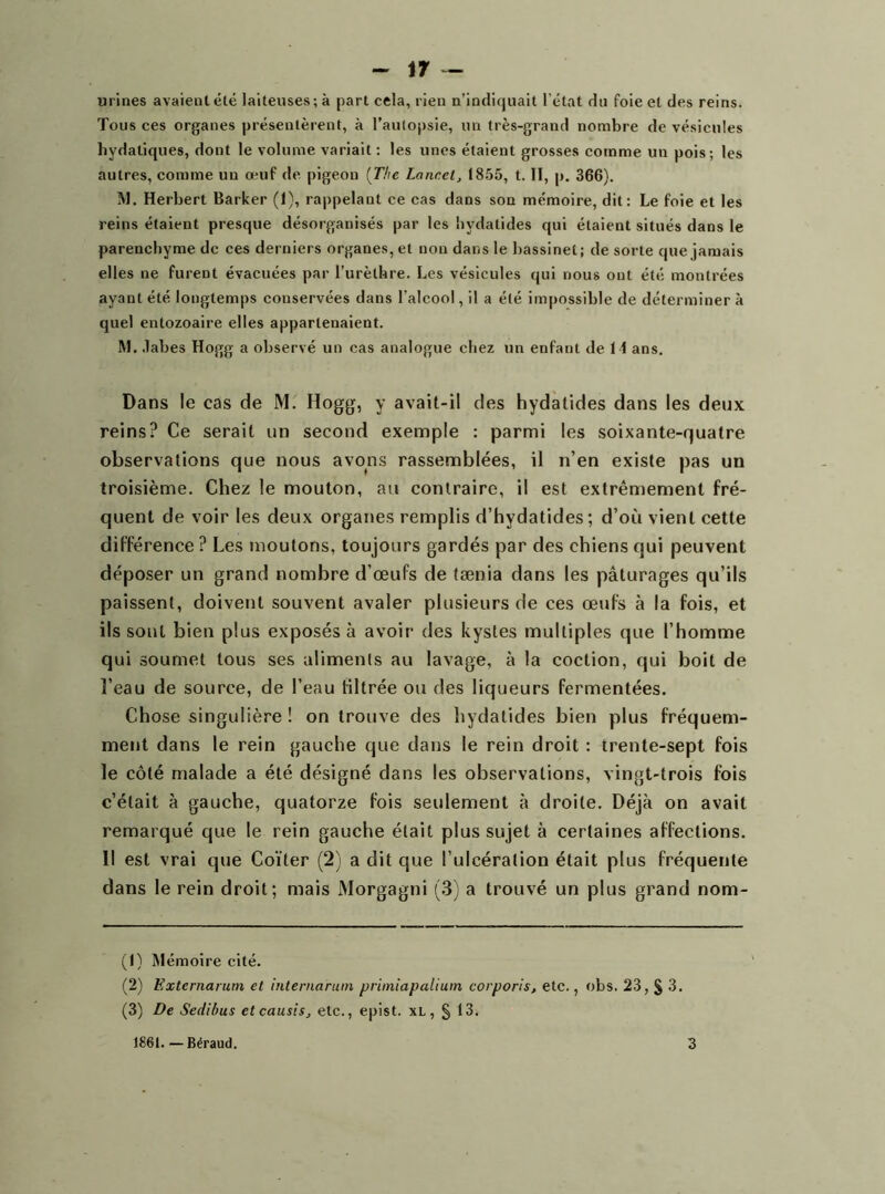 urines avaient été laiteuses; à part cela, rien n’indiquait l’état du foie et des reins. Tous ces organes présentèrent, à l’autopsie, un très-grand nombre de vésicules hydatiques, dont le volume variait : les unes étaient grosses comme un pois; les autres, comme un œuf de pigeon (The Lancet, 1855, t. II, p. 366). M. Herbert Barker (1), rai>pelaut ce cas dans son mémoire, dit: Le foie et les reins étaient presque désorganisés par les bydatides qui étaient situés dans le parenchyme de ces derniers organes, et non dans le bassinet; de sorte que jamais elles ne furent évacuées par l’urèthre. Les vésicules qui nous ont été montrées ayant été longtemps conservées dans l’alcool, il a été impossible de déterminer à quel entozoaire elles appartenaient. M. .Tabes Hogg a observé un cas analogue chez un enfant de 11 ans. Dans le cas de M. Hogg, y avait-il des hydàlides dans les deux reins? Ce serait un second exemple : parmi les soixante-quatre observations que nous avons rassemblées, il n’en existe pas un troisième. Chez le mouton, au contraire, il est extrêmement fré- quent de voir les deux organes remplis d’hydatides; d’où vient cette différence ? Les moutons, toujours gardés par des chiens qui peuvent déposer un grand nombre d’œufs de tænia dans les pâturages qu’ils paissent, doivent souvent avaler plusieurs de ces œufs à la fois, et ils sont bien plus exposés à avoir des kystes multiples que l’homme qui soumet tous ses alimenls au lavage, à la coction, qui boit de l’eau de source, de l’eau filtrée ou des liqueurs fermentées. Chose singulière ! on trouve des hydatides bien plus fréquem- ment dans le rein gauche que dans le rein droit : trente-sept fois le côté malade a été désigné dans les observations, vingt-trois fois c’était à gauche, quatorze fois seulement à droite. Déjà on avait remarqué que le rein gauche était plus sujet à certaines affections. Il est vrai que Coïter (2) a dit que l’ulcération était plus fréquente dans le rein droit; mais Morgagni (3) a trouvé un plus grand nom- (1) Mémoire cité. (2) Externarum et internaruin primiapalium corporis, etc,, obs. 23, § 3. (3) De Sedibus etcausis, etc., epist. xL, § 13.