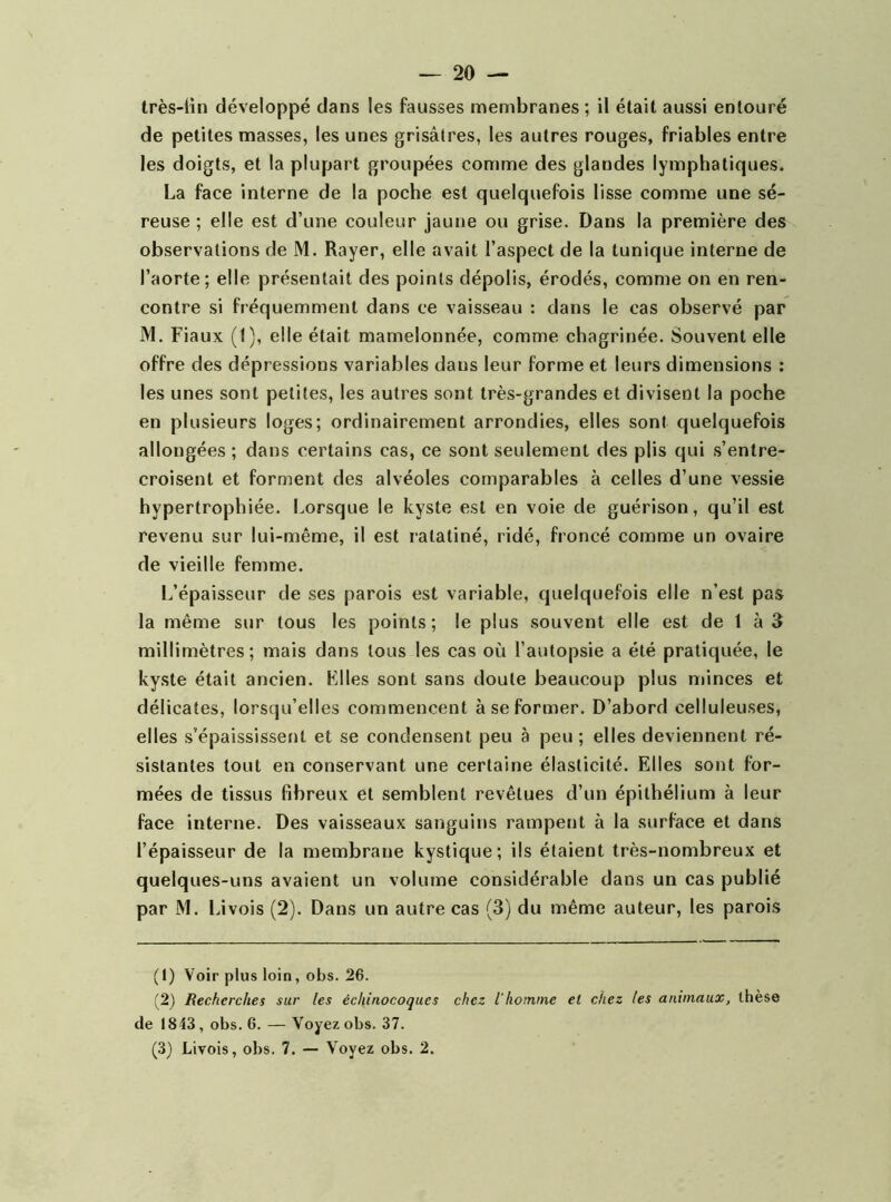 très-ün développé dans les fausses membranes; il était aussi entouré de petites masses, les unes grisâtres, les autres rouges, friables entre les doigts, et la plupart groupées comme des glandes lymphatiques. La face interne de la poche est quelquefois lisse comme une sé- reuse ; elle est d’une couleur jaune ou grise. Dans la première des observations de M. Rayer, elle avait l’aspect de la tunique interne de l’aorte; elle présentait des points dépolis, érodés, comme on en ren- contre si fréquemment dans ce vaisseau : dans le cas observé par M. Fiaux (1), elle était mamelonnée, comme chagrinée. Souvent elle offre des dépressions variables dans leur forme et leurs dimensions : les unes sont petites, les autres sont très-grandes et divisent la poche en plusieurs loges; ordinairement arrondies, elles sont quelquefois allongées ; dans certains cas, ce sont seulement des plis qui s’entre- croisent et forment des alvéoles comparables à celles d’une vessie hypertrophiée. Lorsque le kyste est en voie de guérison, qu’il est revenu sur lui-même, il est ratatiné, ridé, froncé comme un ovaire de vieille femme. L’épaisseur de ses parois est variable, quelquefois elle n’est pas la même sur tous les points; le plus souvent elle est de 1 à R millimètres; mais dans tous les cas où l’autopsie a été pratiquée, le kyste était ancien. Files sont sans doute beaucoup plus minces et délicates, lorsqu’elles commencent à se former. D’abord celluleuses, elles s’épaississent et se condensent peu à peu ; elles deviennent ré- sistantes tout en conservant une certaine élasticité. Elles sont for- mées de tissus fibreux et semblent revêtues d’un épithélium à leur face interne. Des vaisseaux sanguins rampent à la surface et dans l’épaisseur de la membrane kystique; ils étaient très-nombreux et quelques-uns avaient un volume considérable dans un cas publié par M. Livois (2). Dans un autre cas (3) du même auteur, les parois (1) Voir plus loin, obs. 26. (2) Recherches sur les échinocoqucs chez l’hornine et chez les animaux^ thèse de 1843, obs. 6. — Voyez obs. 37. (3) Livois, obs. 7. — Voyez obs. 2.