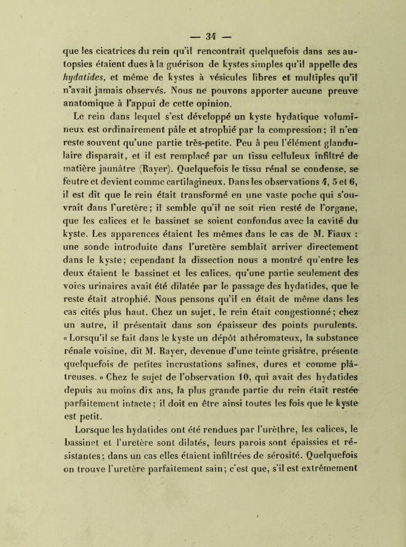 que les cicatrices du rein qu’il rencontrait quelquefois dans ses au- topsies étaient dues à la guérison de kystes simples qu’il appelle des hijdalides, et même de kystes à vésicules libres et multiples qu’il n’avait jamais observés. Nous ne pouvons apporter aucune preuve anatomique à l’appui de cette opinion. Le rein dans lequel s’est développé un kyste hydatique volumi- neux est ordinairement pâle et atrophié par la compression; il n’en reste souvent qu’une partie très-petite. Peu à peu l’élément glandu- laire disparaît, et il est remplacé par un tissu celluleux infiltré de matière jaunâtre (Rayer). Quelquefois le tissu rénal se condense, se feutre et devient comme cartilagineux. Dans les observations 4, 5 et 6, il est dit que le rein était transformé en une vaste poche qui s’ou- vrait dans l’uretère; il semble qu’il ne soit rien resté de l’organe, que les calices et le bassinet se soient confondus avec la cavité du kyste. Les apparences étaient les mêmes dans le cas de M. Fiaux : une sonde introduite dans l’uretère semblait arriver directement dans le kyste; cependant la dissection nous a montré qu’entre les deux étaient le bassinet et les calices, qu’une partie seulement des voies urinaires avait été dilatée par le passage des hydatides, que le reste était atrophié. Nous pensons qu’il en était de même dans les cas cités plus haut. Chez un sujet, le rein était congestionné; chez un autre, il présentait dans son épaisseur des points purulents. «Lorsqu’il se fait dans le kyste un dépôt athéromateux, la substance rénale voisine, dit M. Rayer, devenue d’une teinte grisâtre, présente quelquefois de petites incrustations salines, dures et comme plâ- treuses. » Chez le sujet de l’observation 10, qui avait des hydatides depuis au moins dix ans, la plus grande partie du rein était restée parfaitement intacte; il doit en être ainsi toutes les fois que le kyste est petit. Lorsque les hydatides ont été rendues par l’urèthre, les calices, le bassinet et l’uretère sont dilatés, leurs parois sont épaissies et ré- sistantes; dans un cas elles étaient infiltrées de sérosité. Quelquefois on trouve l’uretère parfaitement sain; c’est que, s’il est extrêmement