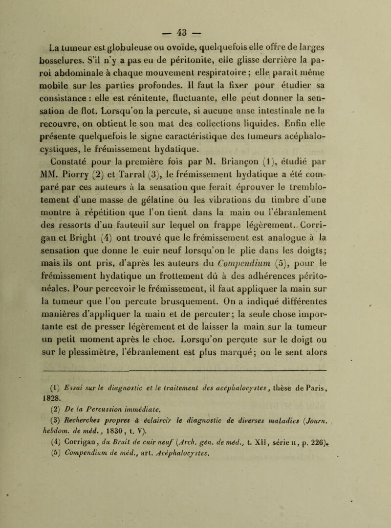 La tumeur est globuleuse ou ovoïde, quelcjuefois elle offre de larges bosselures. S’il n’y a pas eu de péritonite, elle glisse derrière la pa- roi abdominale à chaque mouvement respiratoire; elle paraît même mobile sur les parties profondes. 11 faut la fixer pour étudier sa consistance : elle est rénitente, fluctuante, elle peut donner la sen- sation de flot. Lorsqu’on la percute, si aucune anse intestinale ne la recouvre, on obtient le son mat des collections liquides. Enfin elle présente quelquefois le signe caractéristique des tumeurs acéphalo- cystiques, le frémissement hydatique. Constaté pour la première fois par M. Briançon (1), étudié par MM. Piorry (2) et Tarral (3), le frémissement hydatique a été com- paré par ces auteurs à la sensation que ferait éprouver le tremblo- tement d’une masse de gélatine ou les vibrations du timbre d’une montre à répétition que l’on tient dans la main ou l’ébranlenjent des ressorts d’un fauteuil sur lequel on frappe légèrement.,Corri- gan et Bright (4) ont trouvé que le frémissement est analogue à la sensation que donne le cuir neuf lorsqu’on le plie dans les doigts; mais ils ont pris, d’après les auteurs du Compendium (5), pour le frémissement hydatique un frottement dû à des adhérences périto- néales. Pour percevoir le frémissement, il faut appliquer la main sur la tumeur que l’on percute brusquement. On a indiqué différentes manières d’appliquer la main et de percuter; la seule chose impor- tante est de presser légèrement et de laisser la main sur la tumeur un petit moment après le choc. Lorsqu’on perc;ute sur le doigt ou sur le plessimètre, l’ébranlement est plus marqué; on le sent alors (t) Essai sur le diagnostic et le traitement des acéphalocfstes j thèse de Paris, 1828. (2) De la Percussion immédiate. (3) Recherches propres à éclaircir le diagnostic de diverses maladies {Journ. hebdom. de méd., 1830, t. V). (4) Corrigaa, du Bruit de cuir neuf {Jrch. gén. de méd.j t. XII, série n, |>. 226), (5) Compendium de méd,, art. Acéphalocjstes.