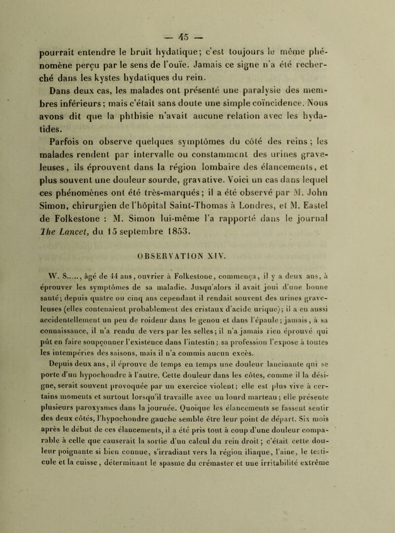 pourrait entendre le bruit hydatique; c’est toujours le même phé- nomène perçu par le sens de l’ouïe. Jamais ce signe n’a été recher- ché dans les kystes hydatiques du rein. Dans deux cas, les malades ont présenté une paralysie des mem- bres inférieurs; mais c’était sans doute une simple coïncidence. Nous avons dit que la phthisie n’avait aucune relation avec les hyda- tides. Parfois on observe quelques symptômes du côté des reins ; les malades rendent par intervalle ou constamment des urines grave- leuses, ils éprouvent dans la région lombaire des élancements, et plus souvent une douleur sourde, gravative. Voici un cas dans lequel ces phénomènes ont été très-marqués; il a été observé par iM. John Simon, chirurgien de l’hôpital Saint-Thomas à Londres, et M. Eastel de Folkestone : M. Simon lui-même l’a rapporté dans le journal The Lancet, du 15 septembre 1853. OBSERVATION XIV. W. S , âgé de Î4 aus , ouvrier à Folkestone, commença, il y a deux ans, à éprouver les symptômes de sa maladie. Jusqu’alors il avait joui d’une bonne santé; depuis quatre ou cinq ans cependant il rendait souvent des urines grave- leuses (elles contenaient probablement des cristaux d’acide urique); il a eu aussi accidentellement un peu de roideur dans le genou et dans l’épaule ; jamais, à sa connaissance, il n’a rendu devers par les selles; il n’a jamais rien éprouvé qui pût en faire soupçonner l’existence dans l’intestin; sa profession l’expose à toutes les intempéries des saisons, mais il n’a commis aucun excès. Depuis deux ans, il éprouve de temps en temps une douleur lancinante qui se porte d’un hypochondre à l’autre. Celte douleur dans les côtes, comme il la dési- gne, serait souvent provoquée par un exercice violent; elle est plus vive à cer- tains moments et surtout lorsqu’il travaille avec un lourd marteau ; elle présente plusieurs paroxysmes dans la journée. Quoique les élancements se fassent sentir des deux côtés, l’hypocliondre gauche semble être leur point de départ. Six mois après le début de ces élancements, il a été pris tout à coup d’une douleur compa- rable à celle que causerait la sortie d’un calcul du rein droit; c’était cette dou- leur poignante si bien connue, s’irradiant vers la région iliaque, l’aine, le testi- cule et la cuisse , déterminant le spasme du crémaster et une irritabilité extrême