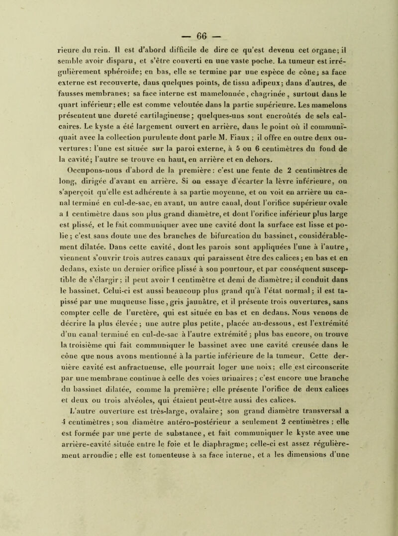 rieure du rein. Il est d’abord difficile de dire ce qu’est devenu cet organe; il semble avoir disparu, et s’être converti en une vaste poche. La tumeur est irré- gulièrement sphéroïde; en bas, elle se termine par une espèce de cône; sa face externe est recouverte, dans quelques points, de tissu adipeux; dans d’autres, de fausses membranes; sa face interne est mamelonnée, chagrinée, surtout dans le quart inférieur ; elle est comme veloutée dans la partie supérieure. Les mamelons présentent une dureté cartilagineuse; quelques-uns sont encroûtés de sels cal- caires. Le kyste a été largement ouvert en arrière, dans le point où il communi- quait avec la collection purulente dont parle M. Fiaux ; il offre en outre deux ou- vertures: l’une est située sur la paroi externe, à 5 ou 6 centimètres du fond de la cavité; l’autre se trouve en haut, en arrière et en dehors. Occupons-nous d’abord de la première: c’est une fente de 2 centimètres de long, dirigée d’avant en arrière. Si on essaye d’écarter la lèvre inférieure, on s’aperçoit qu’elle est adhérente à sa partie moyenne, et on voit en arrière un ca- nal terminé en cul-de-sac, en avant, un autre canal, dont l’orifice supérieur ovale a 1 centimètre dans son plus grand diamètre, et dont l’orifice inférieur plus large est plissé, et le fait communiquer avec une cavité dont la surface est lisse et po- lie; c’est sans doute une des branches de bifurcation du bassinet, considérable- ment dilatée. Dans cette cavité, dont les parois sont appliquées l’une à l’autre, viennent s’ouvrir trois autres canaux qui paraissent être des calices ; en bas et en dedans, existe un dernier orifice plissé à son pourtour, et par conséquent suscep- tible de s’élargir; il peut avoir 1 centimètre et demi de diamètre; il conduit dans le bassinet. Celui-ci est aussi beaucoup plus grand qu’à l’état normal ; il est ta- pissé par une muqueuse lisse, gris jaunâtre, et il présente trois ouvertures, sans compter celle de l’uretère, qui est située en bas et en dedans. Nous venons de décrire la plus élevée; une autre plus petite, placée au-dessous, est l’extrémité d’un canal terminé en cul-de-sac à l’autre extrémité ; plus bas encore, on trouve la troisième qui fait communiquer le bassinet avec une cavité creusée dans le cône que nous avons mentionné à la partie inférieure de la tumeur. Cette der- nière cavité est anfractueuse, elle pourrait loger une noix; elle est circonscrite par une membrane continue à celle des voies urinaires; c’est encore une branche du bassinet dilatée, comme la première; elle présente l’orifice de deux calices et deux ou trois alvéoles, qui étaient peut-être aussi des calices. L’autre ouverture est très-large, ovalaire; son grand diamètre transversal a 4 centimètres; son diamètre antéro-postérieur a seulement 2 centimètres ; elle est formée par une perte de substance, et fait communiquer le kyste avec une arrière-cavité située entre le foie et le diaphragme; celle-ci est assez régulière- ment arrondie ; elle est toraenteuse à sa face interne, et a les dimensions d’une