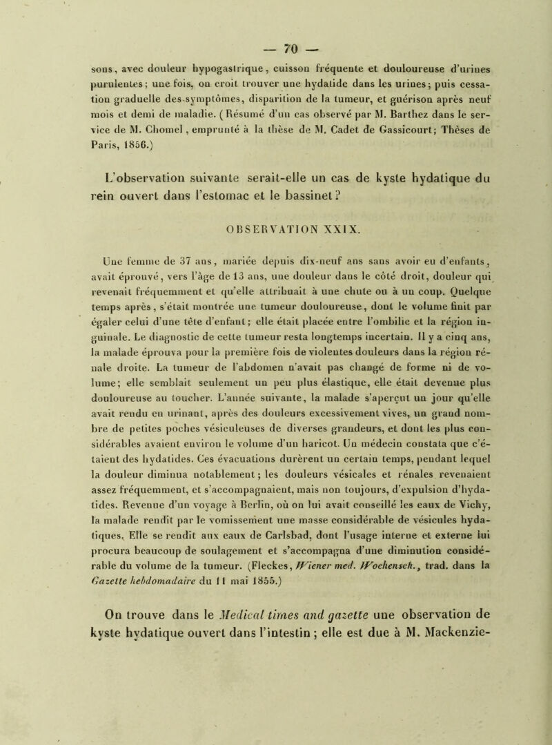 sous, avec douleur bypogasirique, cuissou fréquente et douloureuse d’urines purulentes ; une fois, on croit trouver une hydatide dans les urines ; puis cessa- tion graduelle des-symptômes, disparition de la tumeur, et guérison après neuf mois et demi de maladie. ( Résumé d’un cas observé par M. Barthez dans le ser- vice de M. Ciiomel, emprunté à la thèse de M. Cadet de Gassicourt; Thèses de Paris, 1866.) L’observation suivante serait-elle un cas de kyste hydatique du rein ouvert dans l’estomac et le bassinet ? OBSERVATION XXIX. Une femme de 37 ans, mariée depuis dix-neuf ans sans avoir eu d’enfants, avait éprouvé, vers l’àge de 13 ans, une douleur dans le côté droit, douleur qui revenait fréquemment et qu’elle attribuait à une chute ou à un coup. Quelque temps après, s’était montrée une tumeur douloureuse, dont le volume finit par égaler celui d’une tète d’enfant; elle était jilacée entre l’ombilic et la région in- guinale. Le diagnostic de cette tumeur resta longtemps incertain. 11 y a cinq ans, la malade éprouva pour la première fois de violentes douleurs dans la région ré- nale droite. La tumeur de l’abdomen n’avait pas changé de forme ni de vo- lume; elle semblait seulement un peu plus élastique, elle était devenue plus douloureuse au toucher. L’année suivante, la malade s’aperçut un jour qu’elle avait rendu en urinant, après des douleurs excessivement vives, un grand nom- bre de petites poches vésiculeuses de diverses grandeurs, et dont les plus con- sidérables avaient environ le volume d’un haricot. Un médecin constata que c’é- taient des hydatides. Ces évacuations durèrent un certain temps, pendant lequel la douleur diminua notablement ; les douleurs vésicales et rénales revenaient assez fréquemment, et s’accompagnaient, mais non toujours, d’expulsion d’hyda- tides. Revenue d’un voyage à Berlin, où on lui avait conseillé les eaux de Vichy, la malade rendit par le vomissement une masse considérable de vésicules hyda- tiques, Elle se rendit aux eaux de Carlsbad, dont l’usage interne et externe lui procura beaucoup de soulagement et s’accompagna d’une diminution considé- rable du volume de la tumeur. (Fleckes, ff^icner med. tVochen$ch., trad. dans la Gazette hebdomadaire du 11 mai 1855.) On trouve dans le Medical limes and gazette une observation de