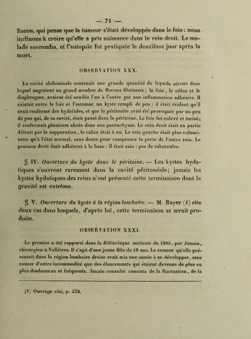 Bacon, qui pense que la tumeur s’était développée dans le foie : nous inclinons'à croire qu’elle a pris naissance dans le rein droit. Le ma- lade succomba, et l’autopsie fut pratiquée le deuxième jour après la mort. OBSERVATION XXX. La cavité abdomiaale contenait une grande quantité de liquide séreux dans lequel nageaient un grand nombre de flocons fibrineux ; le foie, le côlon et le diaphragme, avaient été soudés l’un à l’autre par une inflammation adhésive. Il existait entre le foie et l’estomac un kyste rempli de pus ; il était évident qu’il avait renfermé des hydatides, et que la péritonite avait été provoquée par un peu de pus qui, de sa cavité, était passé dans le péritoine. Le foie fut enlevé et incisé ; il renfermait plusieurs abcès dans son parenchyme. Le rein droit était en partie détruit par la suppuration , le calice était à nu. Le rein gauche était plus volumi- neux qu’à l’état normal, sans doute pour compenser la perte de l’autre rein. Le poumon droit était adhérent à la base ; il était sain : pas de tubercules. § IV. Ouverture du kyste dans te péritoine. — Les kystes hyda- tiques s’ouvrent rarement dans la cavité péritonéale; jamais les kystes hydatiques des reins n’ont présenté cette terminaison dont la gravité est extrême. § V. Ouverture du kyste à la région lombaire. — M. Rayer (1) cite deux cas dans lesquels, d’après lui, cette terminaison se serait pro- duite. OBSERVATION XXXI. Le premier a été rapporté dans la Bibliothèque médicale de 1805, par Jannin, chirurgien à Vallières. 11 s’agit d’une jeune fille de 19 ans. La tumeur qu’elle pré- sentait dans la région lombaire droite avait mis une année à se développer, sans causer d’autre incommodité que des élancements qui étaient devenus de plus en plus douloureux et fréquents, .lannin consulté constata de la fluctuation, de la