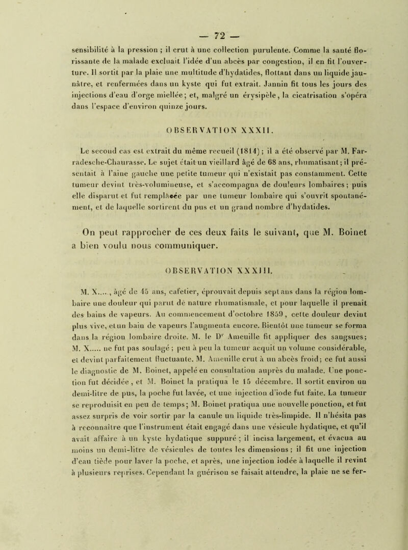 rissante de la malade excluait l’idée d’un abcès par congestion, il en fit l’ouver- ture. 11 sortit par la plaie une multitude d’hydalides, flottant dans un liquide jau- nâtre, et renfermées dans un kyste qui fut extrait. Januin fit tous les jours de.s injections d’eau d’orge miellée; et, malgré un érysipèle, la cicatrisation s’opéra dans l’espace d’environ quinze jours. OBSERVATION XXXll. Le second cas est extrait du même recueil (1814) ; il a été observé par iM. Far- radesebe-Chaurasse. Le sujet était im vieillard âgé de 68 ans, rbumatisant; il pré- sentait à l’aine gauche une petite tumeur qui n’existait pas constamment. Cette tumeur devint très-volumineuse, et s’accompagna de douleurs lombaires; puis elle disparut et fut remplacée par une tumeur lombaire qui s’ouvrit spontané- ment, et de laquelle sortirent du pus et un grand nombre d’hydatides. On peut rapprocher de ces deux faits le suivant, que M. Boinet a bien voulu nous communiquer. OBSERVATION XXXlll. M. X âgé de i-5 ans, cafeliei’, éprouvait depuis septans dans la région lom- baire une douleur qui parut dé nature rhumatismale, et pour laquelle il prenait des bains de vapeurs. Au commencement d’octobre 1859, cette douleur devint plus vive, et un bain de vapeurs l’augmenta encore. Bientôt une tumeur se forma dans la région lombaire droite. M. le .\meuille fit appliquer des sangsues; M. X ne fut pas soulagé ; peu à peu la tumeur acquit un volume considérable, et devint |>aifailemeut fluctuante. M. Ameuille crut à uu abcès froid; ce fut aussi le diagnostic de M. Boinet, appelé en consultation auprès du malade. Une ponc- tion fut décidée, et M. Boinet la pratiqua le 15 décembre. Il sortit environ uu demi-litre de pus, la poche fut lavée, et une injection d’iode fut faite. La tumeur se reproduisit en peu de temps; M. Boinet pratiqua une nouvelle ponction, et fut assez surpris de voir sortir par la canule un liquide très-limpide. Il n’hésita pas à reconnaître que l’instrument était engagé dans une vésicule hydatique, et qu’il avait affaire à uu kyste hydatique suppuré ; il incisa largement, et évacua au moins un demi-litre de vésicules de toutes les dimensions; il fit une injection d’eau tiède pour laver la poche, et après, une injection iodée à laquelle il revint à plusieurs re|irises. Cependant la guérison se faisait attendre, la plaie ne se fer-