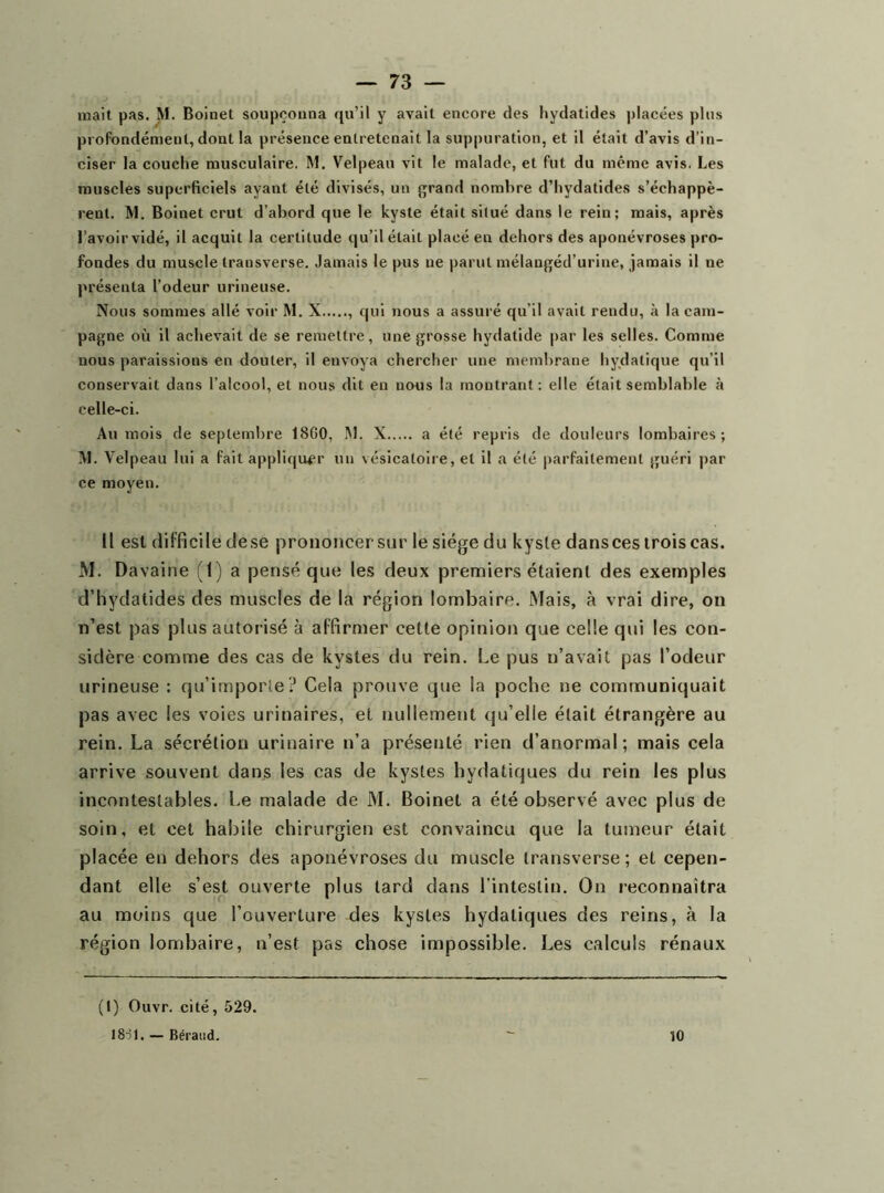 profondément, dont la présence entretenait la suppuration, et il était d’avis d’in- ciser la couche musculaire. M. Velpeau vit le malade, et fut du même avis. Les muscles superficiels ayant été divisés, un grand nombre d’hydatide.s s’échappè- rent. M. Boinet crut d’abord que le kyste était situé dans le rein; mais, après l’avoir vidé, il acquit la certitude qu’il était placé en dehors des aponévroses pro- fondes du muscle transverse. Jamais le pus ne parut mélangéd’urine, jamais il ne présenta l’odeur urineuse. Nous sommes allé voir M. X qui nous a assuré qu’il avait rendu, à la eam- pagne où il achevait de se remettre, une grosse hydatide par les selles. Comme nous paraissions en douter, il envoya chercher une membrane hydatique qu’il conservait dans l’alcool, et nous dit en nous la montrant; elle était semblable à celle-ci. Au mois de septembre 1800, M. X a été repris de douleurs lombaires; M. Velpeau lui a fait appliqu^'r un vésicatoire, et il a été parfaitement guéri par ce moyen. Il est difficile clese prononcer sur le siège du kysle dansces trois cas. M. Davaine (1) a pensé que les deux premiers étaient des exemples d’hydatides des muscles de la région lombaire. Mais, à vrai dire, on n’est pas plus autorisé à affirmer cette opinion que celle qui les con- sidère comme des cas de kystes du rein. Le pus n’avait pas l’odeur ttrineuse : qu’importe? Cela prouve que la poche ne communiquait pas avec les voies urinaires, et nullement qu’elle était étrangère au rein. La sécrétion urinaire n’a présenté rien d’anormal; mais cela arrive souvent dans les cas de kystes hydatiques du rein les plus incontestables. Le malade de M. Boinet a été observé avec plus de soin, et cet habile chirurgien est convaincu que la tumeur était placée en dehors des aponévroses du muscle transverse ; et cepen- dant elle s’est ouverte plus tard dans l'intestin. On reconnaîtra au moins que l’ouverture des kystes hydatiques des reins, à la région lombaire, n’est pas chose impossible. Les calculs rénaux (1) Ouvr. cité, 529. 18-jl. — Béraud. 10