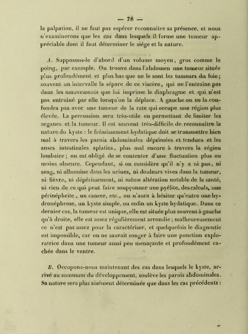 la palpation, il ne faut pas espérer reconnaître sa présence, et nous n’examinerons que les cas dans lesquels il forme une tumeur ap- préciable dont il faut déterminer le siège et la nature. A. Supposons-le d’abord d’un volume moyen, gros comme le poing, par exemple. On trouve dans l’abdomen une tumeur située plus profondément et plus bas que ne le sont les tumeurs du foie; souvent un intervalle la sépare de ce viscère, qui ne l’entraîne pas dans les mouvements que lui imprime le diaphragme et qui n’est pas entraîné par elle lorsqu’on la déplace. A gauche on ne la con- fondra pas avec une tumeur de la rate qui occupe une région plus élevée. La percussion sera très-utile en permettant de limiter les organes et la tumeur. Il est souvent très-difficile de reconnaître la nature du kyste ; le frémissement hydatique doit se transmettre bien mal à travers les parois abdominales déprimées et tendues et les anses intestinales aplaties, plus mal encore à travers la région lombaire; on est obligé de se contenter d’une fluctuation plus ou moins obscure. Cependant, si on considère qu’il n’y a ni pus, ni sang, ni albumine dans les urines, ni douleurs vives dans la tumeur, ni fièvre, ni dépérissement, ni mên)e altération notable de la santé, ni rien de ce qui peut faire soupçonner une pyélite, des calculs, une périnépbrite , un cancer, etc., on n’aura à hésiter qu’entre une hy- dronéphrose, un kyste simple, ou enfin un kyste hydatique. Dans ce dernier cas, la tumeur est unique, elle est située plus souvent à gauche qu’à droite, elle est assez régulièrement arrondie ; malheureusement ce n’est paS assez pour la caractériser, et quelquefois le diagnostic est impossible, car on ne saurait songer à faire une ponction explo- ratrice dans une tumeur aussi peu menaçante et profondément ca- chée dans le ventre. U. Occupons-nous maintenant des cas dans lesquels le kyste, ar- rivé au summum du développement, soulève les parois abdominales. Sa nature sera plus aisément déterminée que dans les cas précédents :