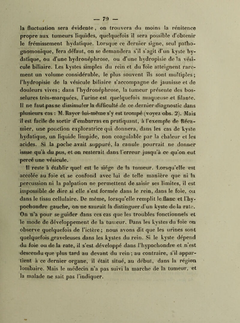 propre aux tumeurs liquides, quelquefois il sera possible d’obtenir le frémissement hydatique. Lorsque ce dernier signe, seul patho- gnomonique, fera défaut, on se demandera s’il s’agit d’un kyste hy- datique, ou d’une hydronéphrose, ou d’une hydropisie de là vési- cule biliaire. Les kystes simples du rein et du foie atteignent rare- ment un volume considérable, le plus souvent ils sont multiples; l’hydropisie de la vésicule biliaire s’accompagne de jaunisse et de douleurs vives; dans l’hydroiiéphrose, la tumeur présente des bos- selures très-marquées, l’urine est quelquefois muqueuse et filante. II ne faut passe dissimuler la difficulté de oe dernier diagnostic dans plusieurs cas : M. Rayer lui-même s’y est trompé (voyez obs. 2). Mais il est facile de sortir d’embarras en pratiquant, à l’exemple de Réca- mier, une ponction exploratrice qui donnera, dans les cas de kyste hydatique, un liquide limpide, non coagulable par la chaleur et les acides. Si la poche avait suppuré, la canule pourrait ne donner issue qu’à du pus, et on resterait dans l’erreur jusqu’à ce qu’on eut percé une vésicule. Il reste à établir quel est le siège de la tumeur. Lorsqu’elle est accolée au foie et se confond avec lui de telle manière que ni la percussion ni la palpation ne permettent de saisir ses limites, il est impossible de dire si elle s’est formée dans le rein, dans le foie, ou dans le tissu cellulaire. De même, lorsqu’elle remplit le flanc et l’hy- pochondre gauche, on ne saurait la distinguer d’un kyste delà rate. On n’a pour se guider dans ces cas que les troubles fonctionnels et le mode de développement de la tumeur. Dans les kystes du foie on observe quelquefois de l’ictère; nous avons dit que les urines sont quelquefois graveleuses dans les kystes du rein. Si le kyste dépend du foie ou de la rate, il s’est développé dans l’hypochondre et n’est descendu que plus tard au devant du rein; au contraire, s’il appar- tient à ce dernier organe, il était situé, au début, dans la région lomRaire. Mais le médecin n’a pas suivi la marche de la tumeur, et la malade ne sait pas l’indiquer.