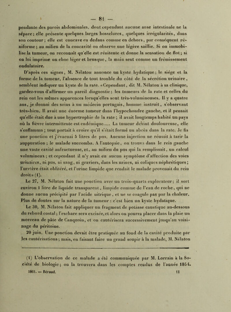 pendante des parois abdominales, dont cependant aucune anse intestinale ne la sépare; elle présente quelques lar{>es bosselures, quelques irrégularités, dans sou contour; elle est concave en dedans comme en dehors, par conséquent ré- niforme; au milieu de la concavité on observe une légère saillie. Si on immobi- lise la tumeur, on reconnaît qu’elle est réuitente et donne la sensation de Hot; si on lui imprime un choc léger et brusque, la main sent comme un frémissement ondulatoire. D’après ces signes, M. Nélatou annonce un kyste bydatique; le siège et la forme de la tumeur, l’absence de tout trouble du côté de la sécrétion urinaire , semblent indiquer un kyste de la rate. «Cependant, dit I\l. Nélaton à sa clinique, gardez-vous d’aftirmer un pareil diagnostic; les tumeurs de la rate et celles du rein ont les mêmes apparences lorsqu’elles sont très-volumineuses. H y a quatre ans, je donnai des soins à un médecin portugais, homme instruit, s’observant très-bien. Il avait une énorme tumeur dans l’hypochondre gauche, et il pensait qu’elle était due à une hypertrophie de la rate ; il avait longtemps habité un pays où la fièvre intermittente est endémique La tumeur devint douloureuse, elle s’enflamma ; tout portait à croire qu’il s’était formé un abcès dans la rate. Je fis une ponction et j’évacuai 5 litres de pus. Aucune injection ne réussit à tarir la suppuration; le malade succomba. A l’autopsie, on trouva dans le rein gauche une vaste cavité anfractueuse, et, au milieu du pus qui la remplissait, un calcul volumineux ; et cependant il n’y avait eu aucun symptôme d’affection des voies urinaires, ni pus, ni sang, ni graviers, dans les urines, ni coliques néphrétiques; l’urelère était oblitéré, et l’urine limpide (jue rendait le malade provenait du rein droit» (1). Le 27, M. Nélaton fait une ponction avec un trois-quarts explorateur ; il sort environ 1 litre de liquide transparent, limpide comme de l’eau de roche, (|ui ne donne aucun précipité par l’acide nitrique, et ne se coagule pas par la chaleur. Plus de doutes sur la nature de la tumeur : c’est bien un kyste hydatique. Le 30, M. Nélaton fait appliquer un fragment de potasse caustic|iie au-dessous du rebord costal ; l’eschare sera excisée, et alors on pourra placer dans la plaie un morceau de pâte de Canquoin, et on cautérisera successivement jusqu’au voisi- nage du péritoine. 20 juin. L^ne ponction devait être pratiquée au fond de la cavité produite par- les cautérisations; mais, en faisant faire un grand soupir à la malade, M. Nélaton (1) L’observation de ce malade a été communiquée par M. Lorrain à la So- ciété de biologie; on la trouvera dans les comptes rendus de l’année 1854. 18C1. — Béraud. 11