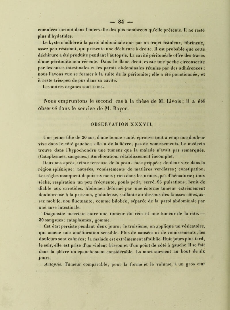 plus d’hydatides. Le kyste n’adlièreà la paroi abdominale que par un trajet fistuleux, fibrineux, assez peu résistant, qui présente une déchirure à droite. Il est probable que cette déchirure a été produite pendant l’autopsie. La cavité péritonéale offre des traces d’une péritonite non récente. Dans le flanc droit, existe une poche circonscrite par les anses intestinales et les parois abdominales réunies par des adhérences : nous l’avons vue se former à la suite de la péritonite; elle a été ponctionnée, et il reste très-peu de pus dans sa cavité. Les autres orf[anes sont sains. Nous empruntons le second cas à la thèse de M. Livois ; i! a été observé dans le service de M. Rayer. OBSERVATION XXXVII. Une jeune fille de 20 ans, d’une bonne santé, éprouve tout à coup une douleur vive dans le côté gauche; elle a de la fièvre, pas de vomissements. Le médecin trouve dans l’hypochondre une tumeur que la malade n’avait pas remarquée. (Cataplasmes, sangsues.) Amélioration, rétablissement incomplet. Deux ans après, teinte terreuse de la peau , faee grippée; douleur vive dans la région splénique ; nausées, vomissements de matières verdâtres; constipation. Les règles manquent depuis six mois ; rien dans les urines, pas d’hématurie ; toux sèche, respiration un peu fréquente, pouls petit, serré, 95 pulsations; bruit de diable aux carotides. Abdomen déformé par une énorme tumeur extrêmement douloureuse à la pression, globuleuse, saillante au-dessous des fausses eôtes, as- sez mobile, non fluctuante, comme bilobée, séparée de la paroi abdominale par une anse intestinale. Diagnostie incertain entre une tumeur du rein et une tumeur de la rate. — 30 sangsues; cataplasmes, gomme. Cet état persiste pendant deux jours ; le troisième, on applique un vésicatoire, qui amène une amélioration sensible. Plus de nausées ni de vomissements, les douleurs sont calmées ; la malade est extrêmement affaiblie. Huit jours plus tard, le soir, elle est prise d’un violent frisson et d’un point de côté à gauche. 11 se fait dans la plèvre un épanchement considérable. La mort survient au bout de six jours. Autopsie. Tumeur comparable, pour la forme et le volume, à un gros œuf