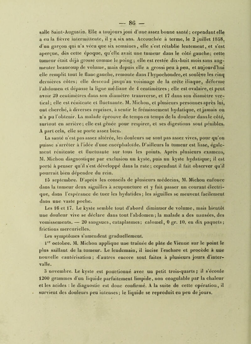 salle Saint-Auguslin. Elle a toujours joui d’uue assez bonne santé; cependant elle a eu la fièvre intermittente, il y a six ans. Accouchée à terme, le 2 juillet 1858, d’un garçon qui n’a vécu que six semaines, elle s’est rétablie lentement, et s’est aperçue, dès cette époque, qu’elle avait une tumeur dans le côté gauche; cette tumeur était déjà grosse comme le poing; elle est restée dix-huit mois sans aug- menter beaucoup de volume, mais depuis elle a grossi peu à peu, et aujourd’hui elle remplit tout le liane gauche, remonte dans l’hypochondre, et soulève les cinq dernières côtes; elle descend jusqu’au voisinage de la crête iliaque, déforme l’abdomen et dépasse la ligne médiane de 4 centimètres ; elle est ovalaire, et peut avoir 29 centimètres dans son diamètre transverse, et 17 dans son diamètre ver- tical; elle est rénitente et fluctuante. M. .Michon, et plusieurs personnes après lui, ont cherché, à diverses reprises, à sentir le frémissement hydatique, et jamais on n’a pu l’obtenir. La malade éprouve de temps en temps de la douleur dans le côté, surtout en arrière; elle est gênée pour respirer, et ses digestions sont pénibles. A part cela, elle se porte assez bien. La santé n’est pas assez altérée, les douleurs ne sont pas assez vives, pour qu’on puisse s’arrêter à l’idée d’une encéphaloïde. D’ailleurs la tumeur est lisse, égale- ment rénitente et fluctuante sur tous les points. Après plusieurs examens, Ifl. Michon diagnostique par exclusion un kyste, puis un kyste hydatique; il est ])orté à penser qu’il s’est développé dans la rate; cependant il fait observer qu’il pourrait bien dépendre du rein. 15 septembre. D’après les conseils de plusieurs médecins, M. Michon enfonce dans la tumeur deux aiguilles à acupuncture et y fait passer un courant électri- que, dans l’espérance de tuer les hydatides; les aiguilles se meuvent facilement dans une vaste poche. Les 16 et 17. Le kyste semble tout d’abord diminuer de volume, mais bientôt une douleur vive se déclare dans tout l’abdomen; la malade a des nausées, des vomissements. — 20 sangsues, cataplasmes; calomel, 0 gr. 10, en dix paquets; frictions mercurielles. Les symptômes s’amendent graduellement. 1*'' octobre. M. Michon applique une traînée de pâte de Vienne sur le point le ])lus saillant de la tumeur. Le lendemain, il incise l’eschare et procède à une nouvelle cautérisation; d’autres encore sont faites à plusieurs jours d’inter- valle. 3 novembre. Le kyste est ponctionné avec un petit trois-quarts ; il s’écoule 1200 grammes d’un liquide parfaitement limpide, non coagulable par la chaleur et les acides ; le diagnostic est donc confirmé. A la suite de cette opération, il survient des douleurs peu intenses ; le liquide se reproduit eu peu de jours.