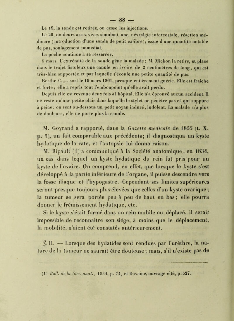 Le 29, douleurs assez vives simulant une névralgie intercostale, réaction mé- diocre (introduction d’une sonde de petit calibre); issue d’une quantité notable de pus, soulagement immédiat. La poche continue à se resserrer. 5 mars L’extrémité de la soude gène la malade; M. Miclion la retire, et place dans le trajet fistuleux une canule en ivoire de 2 centimètres de long, qui est très-bien suppoi tée et par laquelle s’écoule une petite quantité de pus. Berlhe C sort le 19 mars 1861, presque entièrement guérie. Elle est l'raîche et forte ; elle a repris tout l’embonpoint qu’elle avait perdu. Depuis elle est revenue deux fois à l’hôpital. Elle n’a éprouvé aucun accident. U ne reste qu’une petite plaie dans laquelle le stylet ne pénètre pas et qui suppure à peine; on sent au-dessous un petit noyau induré, indolent. La malade n’a plus de douleurs, e'Ie ne porte plus la canule. i\l. Goyrand a rapporté, dans la Gazelle médicale de 1855 (t. X, p. 5), un fait comparable aux précédents; il diagnostiqua un kyste hydatique de la rate, et l’autopsie lui donna raison. M. Ripault (1) a communiqué à la Société anatomique, en 1834, un cas dans lequel un kyste hydatique du rein fut pris pour un kyste de l’ovaire. On comprend, en effet, que lorsque le kyste s’est développé à la partie inférieure de l’organe, il puisse descendre vers la fosse iliaque et l’hypogastre. Cependant ses limites supérieures seront presque toujours plus élevées que celles d’un kyste ovarique; la tumeur se sera portée peu à peu de haut en bas ; elle pourra donner le frémissement hydatique, etc. Si le kyste s’était formé dans un rein mobile ou déplacé, il serait impossible de reconnaître son siège, à moins que le déplacement, la mobilité, n’aient été constatés antérieurement. 5 II- — Lorsque des hydatides sont rendues par l’urèthre, la na- ture de la tumeur ne saurait être douteuse ; mais, s’il n’existe pas de (Il Bull, de la Soc. anat., t8.3 f, p. 74, et Davaioe, ouvrage cité, p.527.