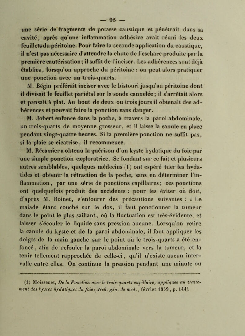 une série de* fragments de potasse caustique et pénétrait dans sa cavité, après qu’une inflammation adhésive avait réuni les deux feuillets du péritoine. Pour faire la seconde application du caustique, il n’est pas nécessaire d’attendre la chute de l’eschare produite par la première cautérisation; il suffit de l’inciser. Les adhérences sont déjà établies, lorsqu’on approche du péritoine : on peut alors pratiquer une ponction avec un trois-quarts. M. Bégin préférait inciser avec le bistouri jusqu’au péritoine dont il divisait le feuillet pariétal sur la sonde cannelée; il s’arrêtait alors et pansait à plat. Au bout de deux ou trois jours il obtenait des ad- hérences et pouvait faire la ponction sans danger. M. Jobert enfonce dans la poche, à travers la paroi abdominale, un trois-quarts de moyenne grosseur, et il laisse la canule en place pendant vingt-quatre heures. Si la première ponction ne suffit pas, si la plaie se cicatrise, il recommence. M. Récamier a obtenu la guérison d’un kyste hydatique du foie par une simple ponction exploratrice. Se fondant sur ce fait et plusieurs autres semblables, quelques médecins (1) ont espéré tuer les hyda- tides et obtenir la rétraction de la poche, sans en déterminer l’in- flammation, par une série de ponctions capillaires; ces ponctions ont quelquefois produit des accidents ; pour les éviter on doit, d’après M. Boinet, s’entourer des précautions suivantes : « Le malade étant couché sur le dos, il faut ponctionner la tumeur dans le point le plus saillant, où la fluctuation est très-évidente, et laisser s’écouler le liquide sans pression aucune. Lorsqu’on relire la canule du kyste et de la paroi abdominale, il faut appliquer les doigts de la main gauche sur le point où le trois-quarts a été en- foncé, afin de refouler la paroi abdominale vers la tumeur, et la tenir tellement rapprochée de celle-ci, qu’il n’existe aucun inter- valle entre elles. On continue la pression pendant une minute ou (1) Moissenet, De la Ponction avec le trois-quarts capillaire, appliquée au traite- ment des kystes hydatiques du foie [jdrch. gén. de méd., février 1859, p. 144}.