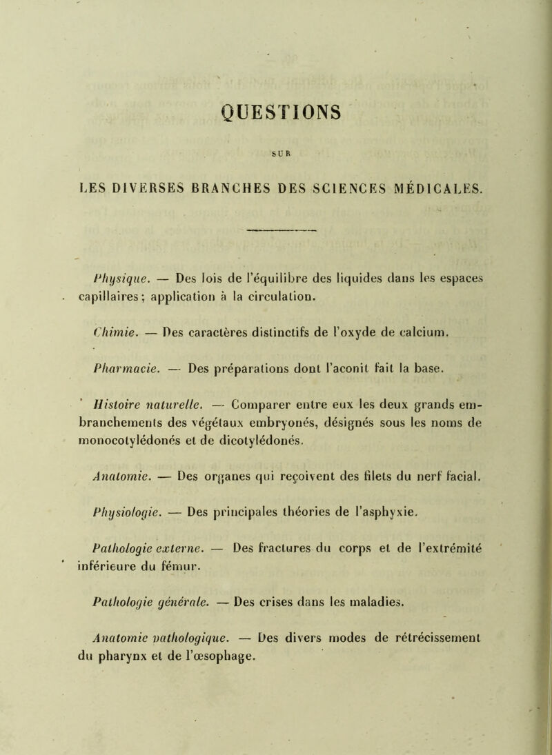 QUESTIONS SUR LES DIVERSES BRANCHES DES SCIENCES MÉDICALES. Physique. — Des lois de l’équilibre des liquides dans les espaces capillaires; application à la circulation. Chimie. — Des caractères distinctifs de l’oxyde de calcium. Pharmacie. — Des préparations dont l’aconit fait la base. Histoire naturelle. — Comparer entre eux les deux grands em- branchements des végétaux embryonés, désignés sous les noms de monocotylédonés et de dicotylédonés. Anatomie. — Des organes qui reçoivent des filets du nerf facial. Physiologie. — Des principales théories de l’asphyxie. Pathologie externe. — Des fractures du corps et de l’extrémité inférieure du fémur. Pathologie générale. — Des crises dans les maladies. Anatomie vathologique. — Des divers modes de rétrécissement du pharynx et de l’œsophage.