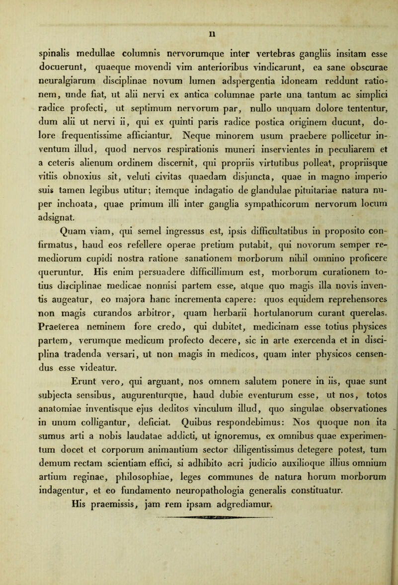 spinalis medullae columnis nervorumque inter vertebras gangliis insitam esse docuerunt, quaeque movendi vim anterioribus vindicarunt, ea sane obscurae neuralgiarum disciplinae novum lumen adspergentia idoneam reddunt ratio- nem, unde fiat, ut alii nervi ex antica columnae parte una tantum ac simplici radice profecti, ut septimum nervorum par, nullo unquam dolore tententur, dum alii ut nervi ii, qui ex quinti paris radice postica originem ducunt, do- lore frequentissime afficiantur. Neque minorem usum praebere pollicetur in- ventum illud, quod nervos respirationis muneri inservientes in peculiarem et a ceteris alienum ordinem discernit, qui propriis virtutibus polleat, propriisque vitiis obnoxius sit, veluti civitas quaedam disjuncta, quae in magno imperio suis tamen legibus utitur; itemque indagatio de glandulae pituitariae natura nu- per inchoata, quae primum illi inter ganglia sympathicorum nervorum locum adsignat. Quam viam, qui semel ingressus est, ipsis difficultatibus in proposito con- firmatus, haud eos refellere operae pretium putabit, qui novorum semper re- mediorum cupidi nostra ratione sanationem morborum nihil omnino proficere queruntur. His enim persuadere difficillimum est, morborum curationem to- tius disciplinae medicae nonnisi partem esse, atque quo magis illa novis inven- tis augeatur, eo majora hanc incrementa capere: quos equidem reprehensores non magis curandos arbitror, quam herbarii hortulanorum curant querelas. Praeterea neminem fore credo, qui dubitet, medicinam esse totius physices partem, verumque medicum profecto decere, sic in arte exercenda et in disci- plina tradenda versari, ut non magis in medicos, quam inter physicos censen- dus esse videatur. Erunt vero, qui arguant, nos omnem salutem ponere in iis, quae sunt subjecta sensibus, augurenturque, haud dubie eventurum esse, ut nos, totos anatomiae inventisque ejus deditos vinculum illud, quo singulae observationes in unum colligantur, deficiat. Quibus respondebimus: Nos quoque non ita sumus arti a nobis laudatae addicti, ut ignoremus, ex omnibus quae experimen- tum docet et corporum animantium sector diligentissimus detegere potest, tum demum rectam scientiam effici, si adhibito acri judicio auxilioque illius omnium artium reginae, philosophiae, leges communes de natura horum morborum indagentur, et eo fundamento neuropathologia generalis constituatur. His praemissis, jam rem ipsam adgrediamur. iiimftMTiimnB—