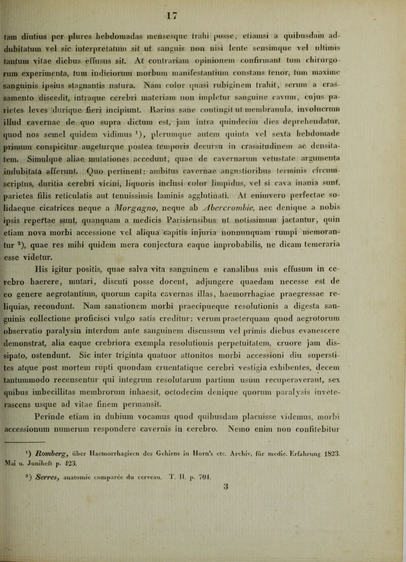 lain diutius per plures hebdomadas mensesque trahi posse, etiamsi a quibusdam ad- dubitatum vel sic iuterprelalum sit ut sanguis non nisi lente sensimque vel ultimis tantum vitae diebus effusus sit. At contrariam opinionem confirmant tum chirurgo- rum experimenta, tum indiciorum morbum manifestantium constans tenor, tum maxime sanguinis ipsius stagnantis natura. Nam color quasi robiginem trahit, serum a cras- samento discedit, inlraque cerebri materiam non impletur sanguine cavum, cujus pa- rietes leves durique fieri incipiunt. Rarius sane contingit ut membranula, involucrum illud cavernae de quo supra dictum esi, jam intra quindecim dies deprehendatur, quod nos semel quidem vidimus 1), plerumque autem quinta vel sexta hebdomade primum conspicitur augeturque postea temporis decursu in crassitudinem ac densita- tem. Simulque aliae mutationes accedunt, quae de cavernarum vetustate argumenta indubitata afferunt. Quo pertinent: ambitus cavernae angustioribus terminis circum- scriptus, duritia cerebri vicini, liquoris inclusi color limpidus, vel si cava inania sunt, parietes filis reticulatis aut tenuissimis laminis agglutinati. At enimvero perfectae so- lidaeque cicatrices neque a Morgagno, neque ab Mbercrombie, nec denique a nobis ipsis repertae sunt, quauquam a medicis Parisiensibus ut notissimum jactantur, quin etiam nova morbi accessione vel aliqua capitis injuria nonnunquam rumpi memoran- tur 2), quae res mihi quidem mera conjectura eaque improbabilis, ne dicam temeraria esse videtur. His igitur positis, quae salva vita sanguinem e canalibus suis effusum in ce- rebro haerere, mutari, discuti posse docent, adjungere quaedam necesse est de eo genere aegrotantium, quorum capita cavernas illas, haemorrhagiae praegressae re- liquias, recondunt. Nam sanationem morbi praecipueque resolutionis a digesta san- guinis collectione proficisci vulgo salis creditur; verum praeterquam quod aegrotorum observatio paralysin interdum ante sanguinem discussum vel primis diebus evanescere demonstrat, alia eaque crebriora exempla resolutionis perpetuitatem, cruore jam dis- sipato, ostendunt. Sic inter triginta quatuor attonitos morbi accessioni diu supersti- tes atque post mortem rupti quondam cruentatique cerebri vestigia exhibentes, decem tantummodo recensentur qui integrum resolutarum partium usum recuperaverant, sex quibus imbecillitas membrorum inhaesit, octodecim denique quorum paralysis invete- rascens usque ad vitae finem permansit. Perinde etiam in dubium vocamus quod quibusdam placuisse videmus, morbi accessionum numerum respondere cavernis in cerebro. Nemo enim non confitebitur ') Romberg, uber Haomorrhagieen des Geliirns in Horn’s ctc. Arcliiv, fur medie. Erfalining 1823. Mai u. Junihcft p. 423. 2) Serresy anatomie comparce du ccrveau. T. II. p. 704. 3