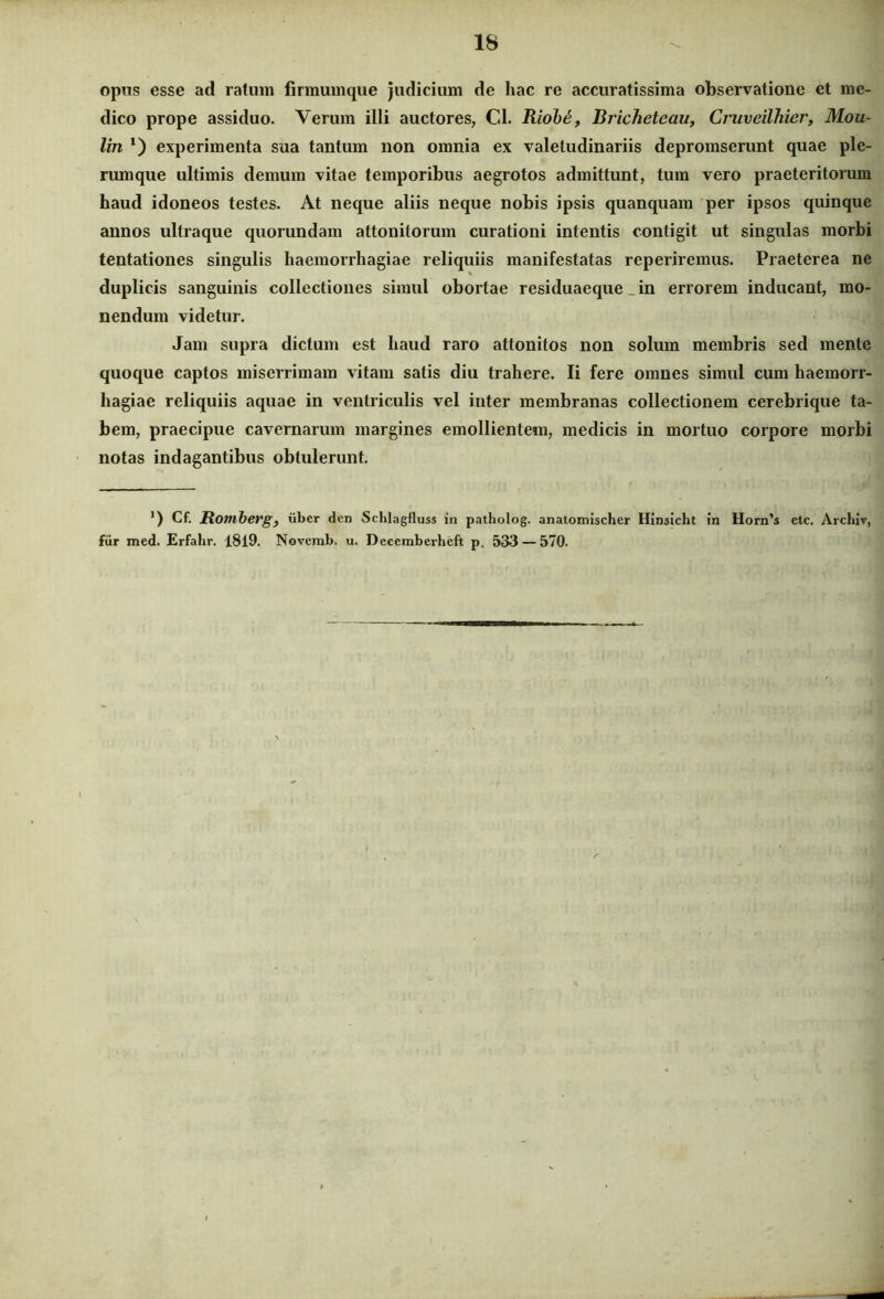 opus esse ad ratum firmumque judicium de hac re accuratissima observatione et me- dico prope assiduo. Verum illi auctores, Cl. Iiiob6, Bricheteau, Cruveilhier, Mou- lin *) experimenta sua tantum non omnia ex valetudinariis depromserunt quae ple- rumque ultimis demum vitae temporibus aegrotos admittunt, tum vero praeteritorum haud idoneos testes. At neque aliis neque nobis ipsis quanquara per ipsos quinque annos ultraque quorundam attonitorum curationi intentis contigit ut singulas morbi tentationes singulis haemorrhagiae reliquiis manifestatas reperiremus. Praeterea ne duplicis sanguinis collectiones simul obortae residuaeque _ in errorem inducant, mo- nendum videtur. Jam supra dictum est haud raro attonitos non solum membris sed mente quoque captos miserrimam vitam satis diu trahere. Ii fere omnes simul cum haemorr- hagiae reliquiis aquae in ventriculis vel inter membranas collectionem cerebrique ta- bem, praecipue cavernarum margines emollientem, medicis in mortuo corpore morbi notas indagantibus obtulerunt. ') Cf. Romberg, uber den Schlagfluss in patholog. anatomischer Hinaicht in Horn’s etc. Archiv, fur med. Erfahr. 1819. Novemb. u. Decemberheft p. 533 — 570.