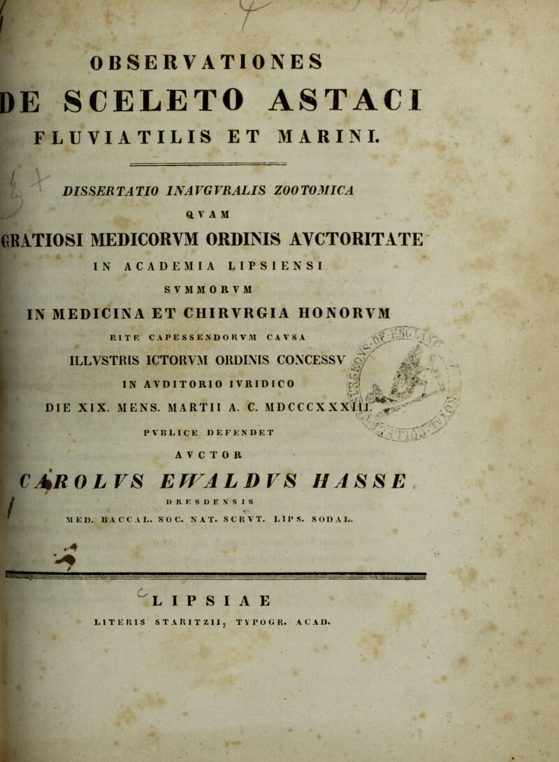 OBSERVATIONES DE SCELETO ASTACI FLUVIATILIS ET MARINI. DISSERTATIO IN A VG VRAEIS ZOOTOMICA Q V A M GRATIOSI MEDICORVM ORDINIS AYCTORITATE IN ACADEMIA LIPSIENSI S V M M 0 R V M IN MEDICINA ET CHIRVRGIA HONORYM RITE CAPESSENDORVM CAVSA ILLVSTRIS ICTORYM ORDINIS CONCESSV M • ' IN AVDITORIO IVRIDICO pdl % ..j-,'- ... DIE XIX. MENS. MARTII A. C. MDCCCXXX&f^ ’ c. y ^ , *> .V PV ULICE DEFENDET ' ^ AYCTOB cArolvs effaldvs ii asse J L I P S I A E