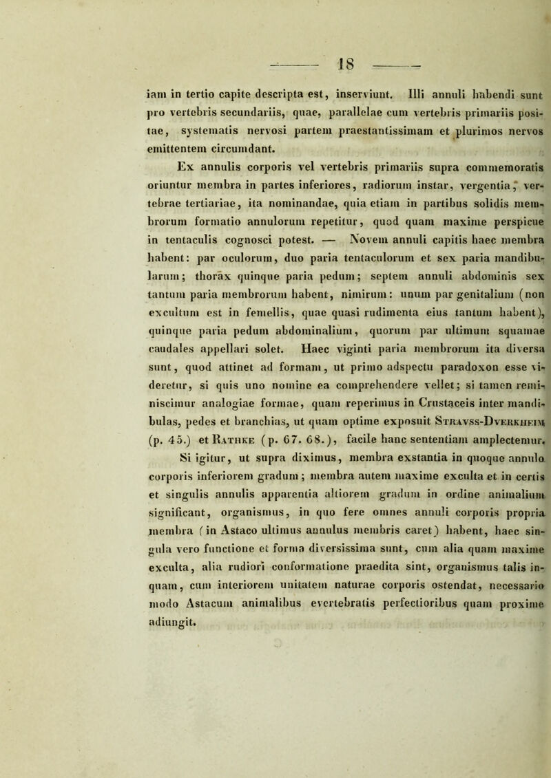 iam in tertio capite descripta est, inserviunt. Illi annuli habendi sunt pro vertebris secundariis, quae, parallelae cum vertebris primariis posi- tae, systematis nervosi partem praestantissimam et plurimos nervos emittentem circumdant. Ex annulis corporis vel vertebris primariis supra commemoratis oriuntur membra in partes inferiores, radiorum instar, vergentia, ver- tebrae tertiariae, ita nominandae, quia etiam in partibus solidis mem- brorum formatio annulorum repetitur, quod quam maxime perspicue in tentaculis cognosci potest. — Novem annuli capitis haec membra habent: par oculorum, duo paria tentaculorum et sex paria mandibu- larum; thorax quinque paria pedum; septem annuli abdominis sex tantum paria membrorum habent, nimirum: unum par genitalium (non excultum est in femellis, quae quasi rudimenta eius tantum habent), quinque paria pedum abdominalium, quorum par ultimum squamae caudales appellari solet. Haec viginti paria membrorum ita diversa sunt, quod attinet ad formam, ut primo adspectu paradoxon esse cu- deretur, si quis uno nomine ea comprehendere vellet; si tamen remi- niscimur analogiae formae, quam reperimus in Crustaceis inter mandi- bulas, pedes et branchias, ut quam optime exposuit Stravss-Dverkhf.iu (p. 45.) et Rathke (p. G7. 68.), facile hanc sententiam amplectemur. Si igitur, ut supra diximus, membra exstantia in quoque annulo corporis inferiorem gradum ; membra autem maxime exculta et in certis et singulis annulis apparentia altiorem gradum in ordine animalium significant, organismus, in quo fere omnes annuli corporis propria membra f in Astaco ultimus annulus membris caret) habent, haec sin- gula vero functione et forma diversissima sunt, cum alia quam maxime exculta, alia rudiori conformatione praedita sint, organismus talis in- quam, cum interiorem unitatem naturae corporis ostendat, necessario modo Astacum animalibus everlebratis perfectioribus quam proxime adiungit.