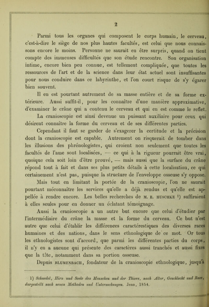 Parmi tous les organes qui composent le corps humain, le cerveau, c’est-à-dire le siège de nos plus hautes facultés, est celui que nous connais- sons encore le moins. Personne ne saurait en être surpris, quand on tient compte des immenses difficultés que son étude rencontre. Son organisation intime, encore bien peu connue, est tellement compliquée, que toutes les ressources de l’art et de la science dans leur état actuel sont insuffisantes pour nous conduire dans ce labyrinthe, et l’on court risque de s’y égarer bien souvent. Il en est pourtant autrement de sa masse entière et de sa forme ex- térieure. Aussi suffit-il, pour les connaître d’une manière approximative, d’examiner le crâne qui a contenu le cerveau et qui en est comme le reflet. La cranioscopie est ainsi devenue un puissant auxiliaire pour ceux qui désirent connaître la forme du cerveau et de ses différentes parties. Cependant il faut se garder de s’exagerer la certitude et la précision dont la cranioscopie est capable. Autrement on risquerait de tomber dans les illusions des phrénologistes, qui croient non seulement que toutes les facultés de l’aine sont localisées, — ce qui à la rigueur pourrait être vrai, quoique cela soit loin d’être prouvé, — mais aussi que la surface du crâne répond tout à fait et dans ses plus petits détails à cette localisation, ce qui certainement n’est pas, puisque la structure de l’enveloppe osseuse s’y oppose. Mais tout en limitant la portée de la cranioscopie, l’on ne saurait pourtant méconnaître les services qu’elle a déjà rendus et quelle est ap- pellée à rendre encore. Les belles recherches de m. e. hüschke !) suffiraient à elles seules pour en donner un éclatant témoignage. Aussi la cranioscopie a un autre but encore que celui d’étudier par l’intermédiaire du crâne la masse et la forme du cerveau. Ce but n’est autre que celui d’établir les différences caractérestiques des diverses races humaines et des nations, dans le sens ethnologique de ce mot. Or tous les ethnologistes sont d’accord, que parmi les différentes parties du corps, il n’y en a aucune qui présente des caractères aussi tranchés et aussi fixes que la tête, notamment dans sa portion osseuse. Depuis blumenbach, fondateur de la cranioscopie ethnologique, jusqu’à 1) Schaedel, Iiirn und Seele des Menscken und der Thiere, nach Alter, Geschleclit und Race, dargestellt nach neuen Methoden und Untersuchungen. Jena, 1S54.