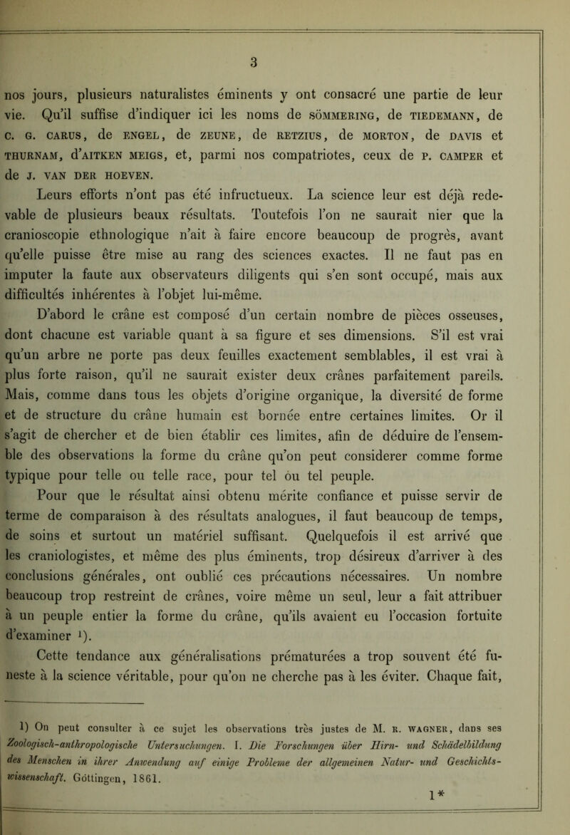 nos jours, plusieurs naturalistes éminents y ont consacré une partie de leur vie. Qu’il suffise d’indiquer ici les noms de sômmering, de Tiedemann, de c. g. carus, de engel, de zeune, de retzius, de MORTON, de davis et thurnam, d’AiTKEN meigs, et, parmi nos compatriotes, ceux de p. camper et de J. VAN DER HOEVEN. Leurs efforts n’ont pas été infructueux. La science leur est déjà rede- vable de plusieurs beaux résultats. Toutefois l’on ne saurait nier que la cranioscopie ethnologique n’ait à faire encore beaucoup de progrès, avant qu’elle puisse être mise au rang des sciences exactes. Il ne faut pas en imputer la faute aux observateurs diligents qui s’en sont occupé, mais aux difficultés inhérentes à l’objet lui-même. D’abord le crâne est composé d’un certain nombre de pièces osseuses, dont chacune est variable quant à sa figure et ses dimensions. S’il est vrai qu’un arbre ne porte pas deux feuilles exactement semblables, il est vrai à plus forte raison, qu’il ne saurait exister deux crânes parfaitement pareils. Mais, comme dans tous les objets d’origine organique, la diversité de forme et de structure du crâne humain est bornée entre certaines limites. Or il s’agit de chercher et de bien établir ces limites, afin de déduire de l’ensem- ble des observations la forme du crâne qu’on peut considérer comme forme typique pour telle ou telle race, pour tel ou tel peuple. Pour que le résultat ainsi obtenu mérite confiance et puisse servir de terme de comparaison à des résultats analogues, il faut beaucoup de temps, de soins et surtout un matériel suffisant. Quelquefois il est arrivé que les craniologistes, et même des plus éminents, trop désireux d’arriver à des conclusions générales, ont oublié ces précautions nécessaires. Un nombre beaucoup trop restreint de crânes, voire même un seul, leur a fait attribuer à un peuple entier la forme du crâne, qu’ils avaient eu l’occasion fortuite d’examiner ]). Cette tendance aux généralisations prématurées a trop souvent été fu- neste à la science véritable, pour qu’on ne cherche pas à les éviter. Chaque fait, 1) On peut consulter à ce sujet les observations très justes de M. R. Wagner, dans ses Zoologisch-anihropologische Unters ucliungen. I. Die Forschungen über Hirn- und Scliàdelbildung des Menschen in ihrer Anwendung auf einige Problème der allgemeinen Natur- und Geschichls- mssenschaft. Gôttingen, 1861. 1*