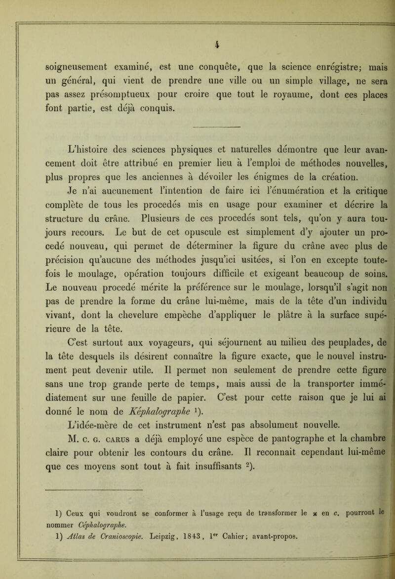 soigneusement examiné, est une conquête, que la science enregistre; mais un général, qui vient de prendre une ville ou un simple village, ne sera pas assez présomptueux pour croire que tout le royaume, dont ces places font partie, est déjà conquis. L’histoire des sciences physiques et naturelles démontre que leur avan- cement doit être attribué en premier lieu à l’emploi de méthodes nouvelles, plus propres que les anciennes à dévoiler les énigmes de la création. Je n’ai aucunement l’intention de faire ici l’énumération et la critique complète de tous les procédés mis en usage pour examiner et décrire la structure du crâne. Plusieurs de ces procédés sont tels, qu’on y aura tou- jours recours. Le but de cet opuscule est simplement d’y ajouter un pro- cédé nouveau, qui permet de déterminer la figure du crâne avec plus de précision qu’aucune des méthodes jusqu’ici usitées, si l’on en excepte toute- fois le moulage, opération toujours difficile et exigeant beaucoup de soins. Le nouveau procédé mérite la préférence sur le moulage, lorsqu’il s’agit non pas de prendre la forme du crâne lui-même, mais de la tête d’un individu vivant, dont la chevelure empêche d’appliquer le plâtre à la surface supé- rieure de la tête. C’est surtout aux voyageurs, qui séjournent au milieu des peuplades, de la tête desquels ils désirent connaître la figure exacte, que le nouvel instru- ment peut devenir utile. Il permet non seulement de prendre cette figure sans une trop grande perte de temps, mais aussi de la transporter immé- diatement sur une feuille de papier. C’est pour cette raison que je lui ai donné le nom de Képlialographe *). L’idée-mère de cet instrument n’est pas absolument nouvelle. M. c. g. carüs a déjà employé une espèce de pantographe et la chambre claire pour obtenir les contours du crâne. Il reconnaît cependant lui-même que ces moyens sont tout à fait insuffisants 2). 1) Ceux qui voudront se conformer à l’usage reçu de transformer le x en c, pourront le nommer Céphalographe.